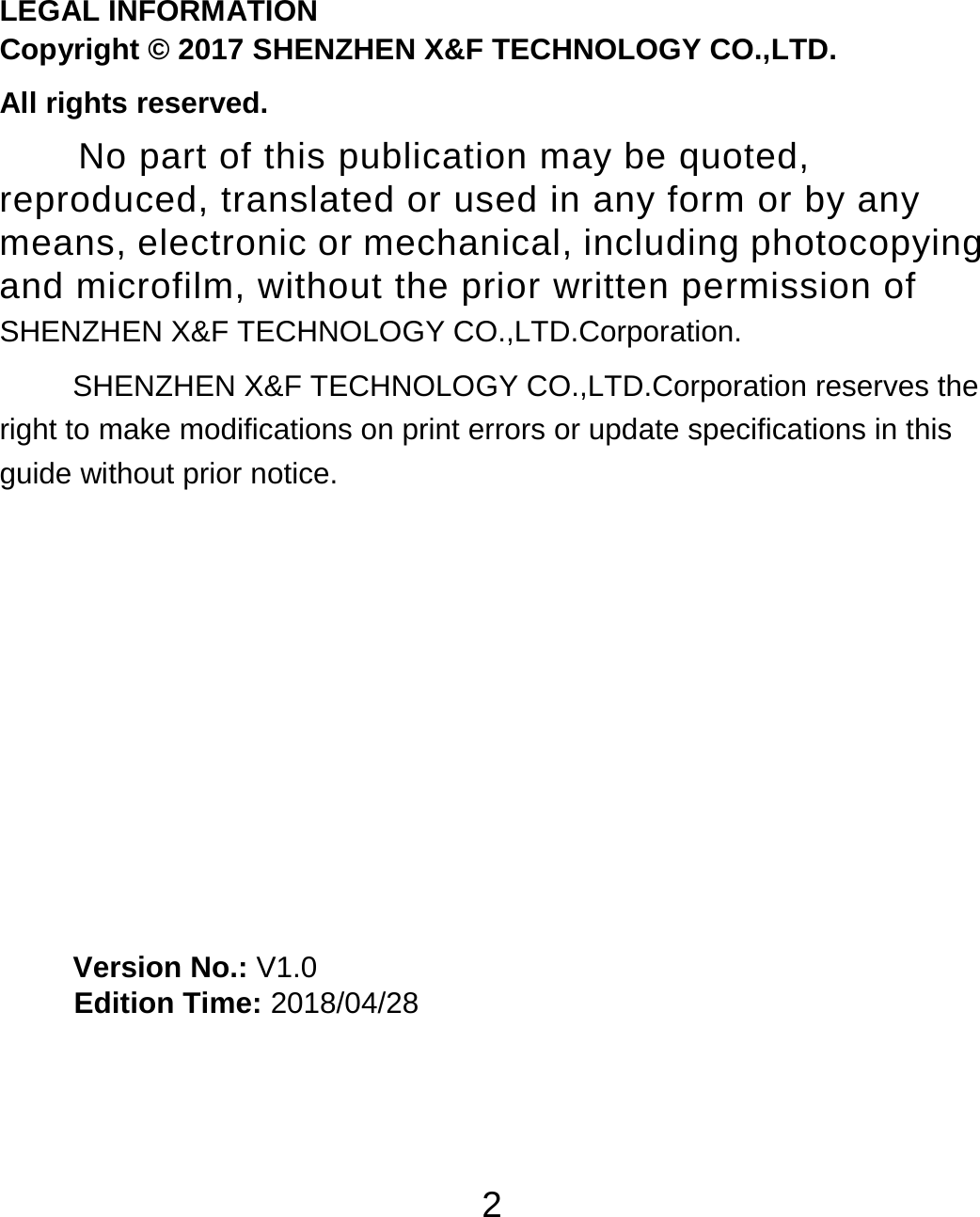 2                                                                           LEGAL INFORMATION Copyright © 2017 SHENZHEN X&amp;F TECHNOLOGY CO.,LTD. All rights reserved. No part of this publication may be quoted, reproduced, translated or used in any form or by any means, electronic or mechanical, including photocopying and microfilm, without the prior written permission of SHENZHEN X&amp;F TECHNOLOGY CO.,LTD.Corporation. SHENZHEN X&amp;F TECHNOLOGY CO.,LTD.Corporation reserves the right to make modifications on print errors or update specifications in this guide without prior notice.         Version No.: V1.0      Edition Time: 2018/04/28                                                                                                                                                                                                                                                                