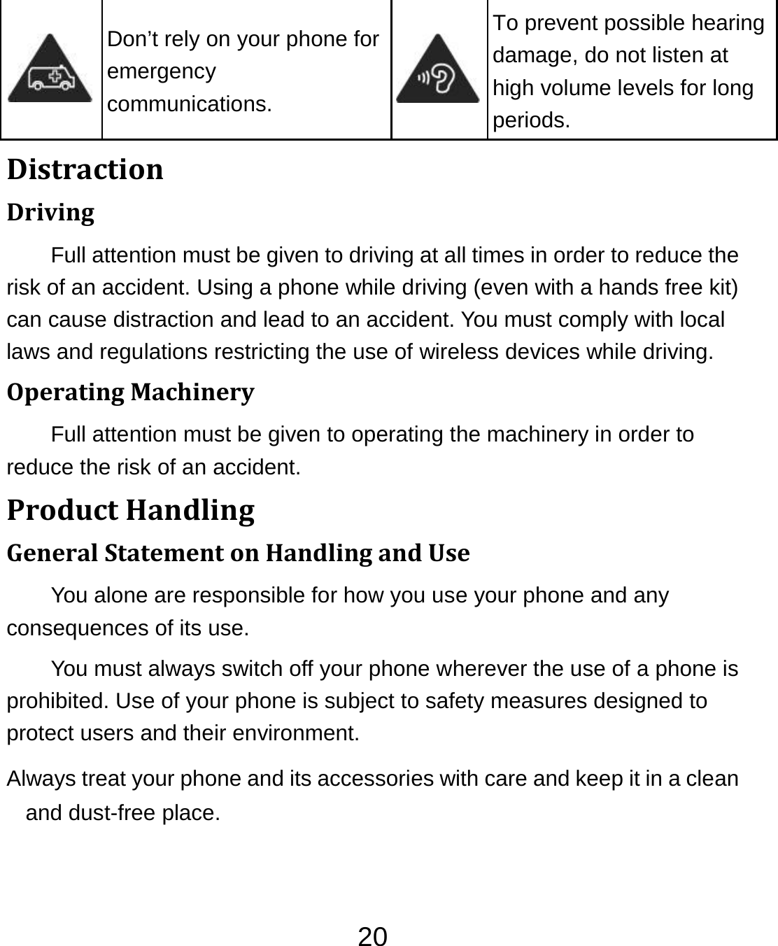 20 Don’t rely on your phone for emergency communications. To prevent possible hearing damage, do not listen at high volume levels for long periods. DistractionDrivingFull attention must be given to driving at all times in order to reduce the risk of an accident. Using a phone while driving (even with a hands free kit) can cause distraction and lead to an accident. You must comply with local laws and regulations restricting the use of wireless devices while driving. OperatingMachineryFull attention must be given to operating the machinery in order to reduce the risk of an accident. ProductHandlingGeneralStatementonHandlingandUseYou alone are responsible for how you use your phone and any consequences of its use. You must always switch off your phone wherever the use of a phone is prohibited. Use of your phone is subject to safety measures designed to protect users and their environment. Always treat your phone and its accessories with care and keep it in a clean and dust-free place. 