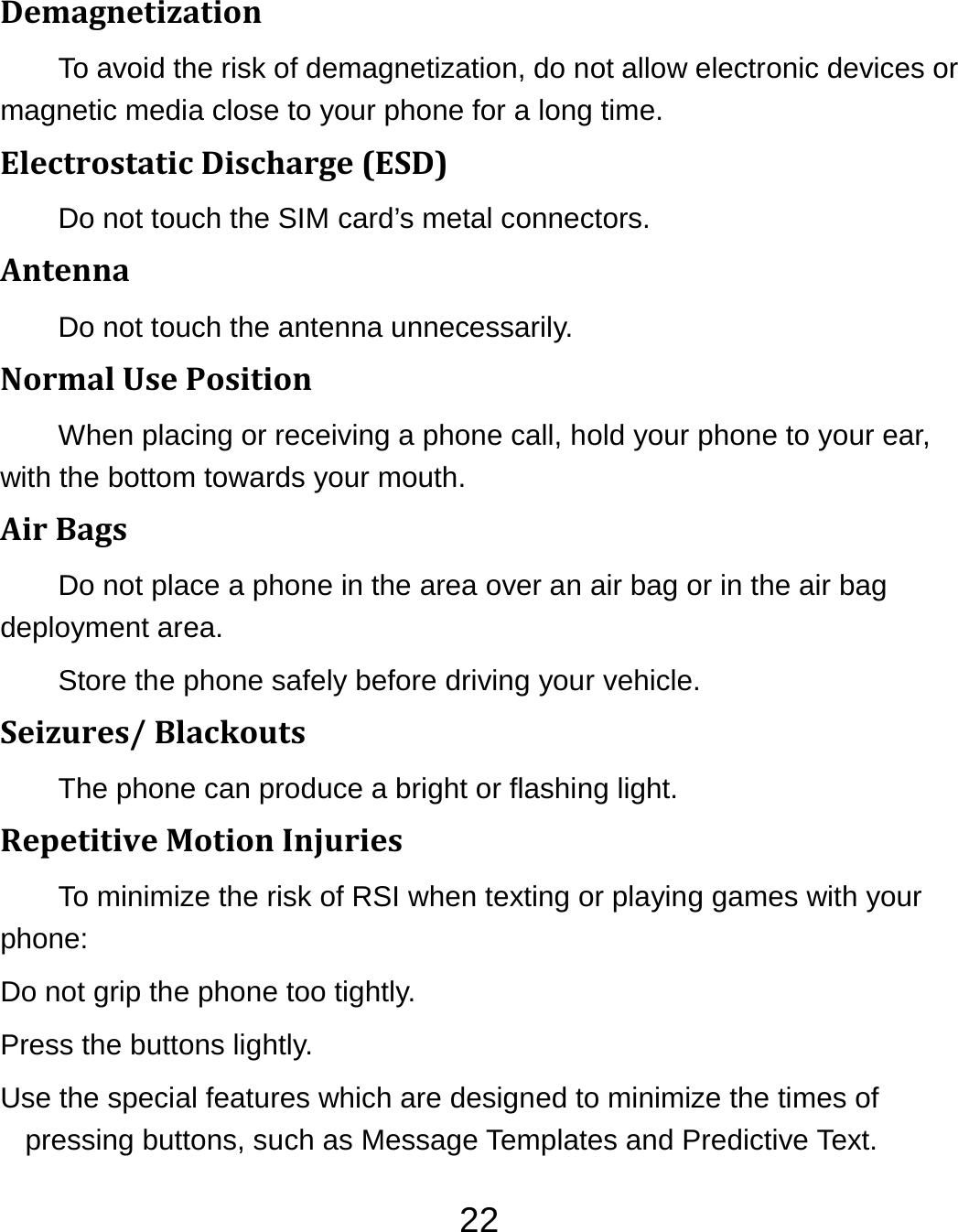 22DemagnetizationTo avoid the risk of demagnetization, do not allow electronic devices or magnetic media close to your phone for a long time. ElectrostaticDischarge(ESD)Do not touch the SIM card’s metal connectors. AntennaDo not touch the antenna unnecessarily. NormalUsePositionWhen placing or receiving a phone call, hold your phone to your ear, with the bottom towards your mouth. AirBagsDo not place a phone in the area over an air bag or in the air bag deployment area. Store the phone safely before driving your vehicle. Seizures/BlackoutsThe phone can produce a bright or flashing light. RepetitiveMotionInjuriesTo minimize the risk of RSI when texting or playing games with your phone: Do not grip the phone too tightly. Press the buttons lightly. Use the special features which are designed to minimize the times of pressing buttons, such as Message Templates and Predictive Text. 