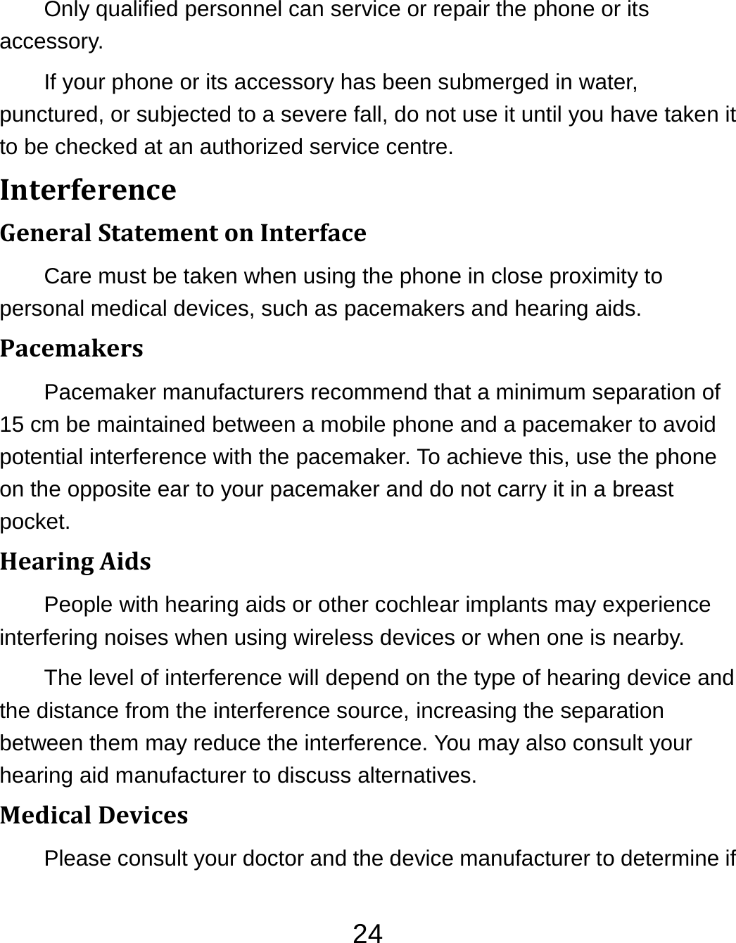 24Only qualified personnel can service or repair the phone or its accessory. If your phone or its accessory has been submerged in water, punctured, or subjected to a severe fall, do not use it until you have taken it to be checked at an authorized service centre. InterferenceGeneralStatementonInterfaceCare must be taken when using the phone in close proximity to personal medical devices, such as pacemakers and hearing aids. PacemakersPacemaker manufacturers recommend that a minimum separation of 15 cm be maintained between a mobile phone and a pacemaker to avoid potential interference with the pacemaker. To achieve this, use the phone on the opposite ear to your pacemaker and do not carry it in a breast pocket. HearingAidsPeople with hearing aids or other cochlear implants may experience interfering noises when using wireless devices or when one is nearby. The level of interference will depend on the type of hearing device and the distance from the interference source, increasing the separation between them may reduce the interference. You may also consult your hearing aid manufacturer to discuss alternatives. MedicalDevicesPlease consult your doctor and the device manufacturer to determine if 