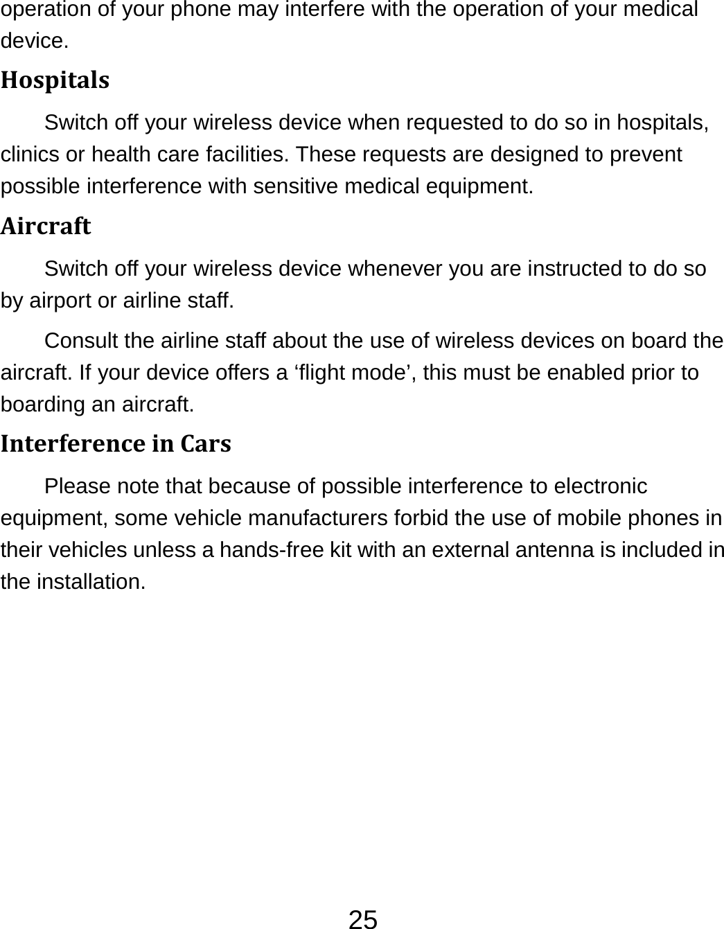 25operation of your phone may interfere with the operation of your medical device. HospitalsSwitch off your wireless device when requested to do so in hospitals, clinics or health care facilities. These requests are designed to prevent possible interference with sensitive medical equipment. AircraftSwitch off your wireless device whenever you are instructed to do so by airport or airline staff. Consult the airline staff about the use of wireless devices on board the aircraft. If your device offers a ‘flight mode’, this must be enabled prior to boarding an aircraft. InterferenceinCarsPlease note that because of possible interference to electronic equipment, some vehicle manufacturers forbid the use of mobile phones in their vehicles unless a hands-free kit with an external antenna is included in the installation. 