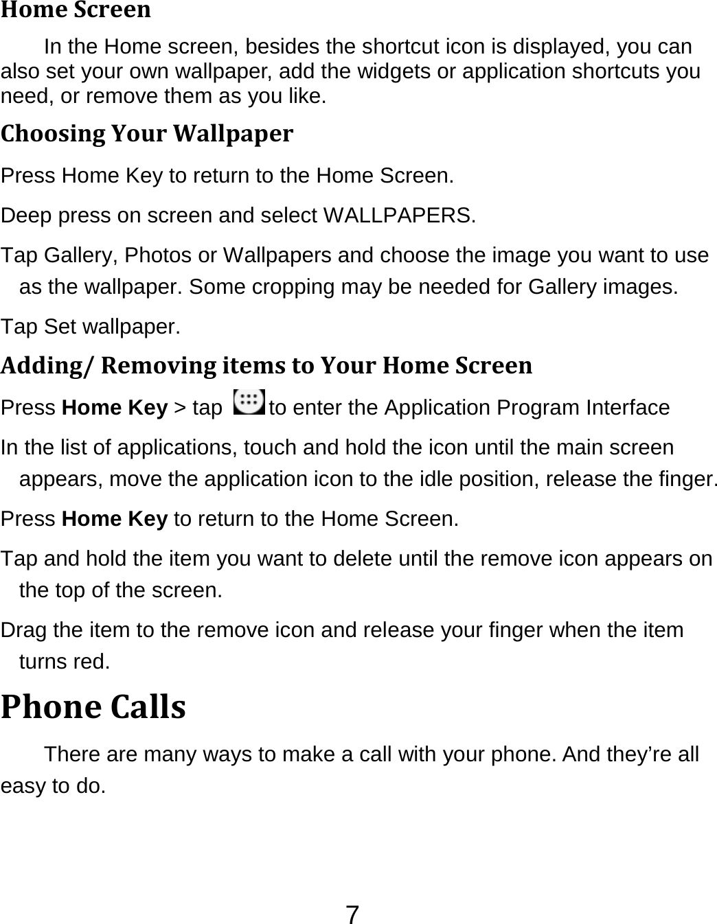 7HomeScreenIn the Home screen, besides the shortcut icon is displayed, you can also set your own wallpaper, add the widgets or application shortcuts you need, or remove them as you like.   ChoosingYourWallpaperPress Home Key to return to the Home Screen. Deep press on screen and select WALLPAPERS. Tap Gallery, Photos or Wallpapers and choose the image you want to use as the wallpaper. Some cropping may be needed for Gallery images. Tap Set wallpaper. Adding/RemovingitemstoYourHomeScreenPress Home Key &gt; tap  to enter the Application Program Interface In the list of applications, touch and hold the icon until the main screen appears, move the application icon to the idle position, release the finger.   Press Home Key to return to the Home Screen. Tap and hold the item you want to delete until the remove icon appears on the top of the screen. Drag the item to the remove icon and release your finger when the item turns red. PhoneCallsThere are many ways to make a call with your phone. And they’re all easy to do. 