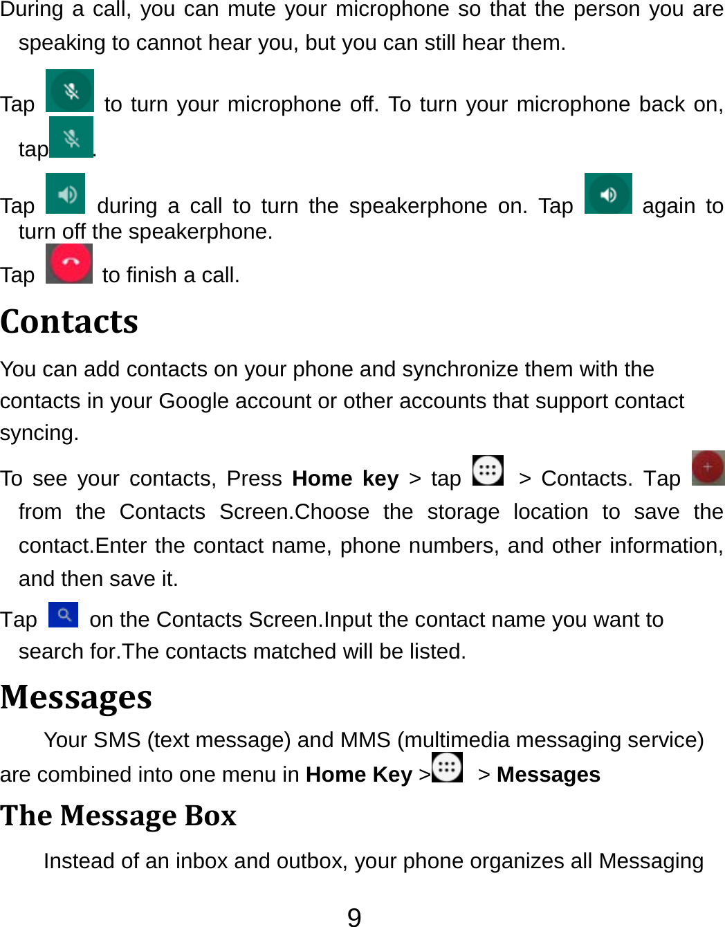 9 During a call, you can mute your microphone so that the person you are speaking to cannot hear you, but you can still hear them. Tap   to turn your microphone off. To turn your microphone back on, tap . Tap   during a call to turn the speakerphone on. Tap   again to turn off the speakerphone.   Tap    to finish a call.   ContactsYou can add contacts on your phone and synchronize them with the contacts in your Google account or other accounts that support contact syncing. To see your contacts, Press Home key &gt; tap   &gt; Contacts. Tap   from the Contacts Screen.Choose the storage location to save the contact.Enter the contact name, phone numbers, and other information, and then save it.   Tap    on the Contacts Screen.Input the contact name you want to search for.The contacts matched will be listed. MessagesYour SMS (text message) and MMS (multimedia messaging service) are combined into one menu in Home Key &gt;  &gt; Messages TheMessageBoxInstead of an inbox and outbox, your phone organizes all Messaging 