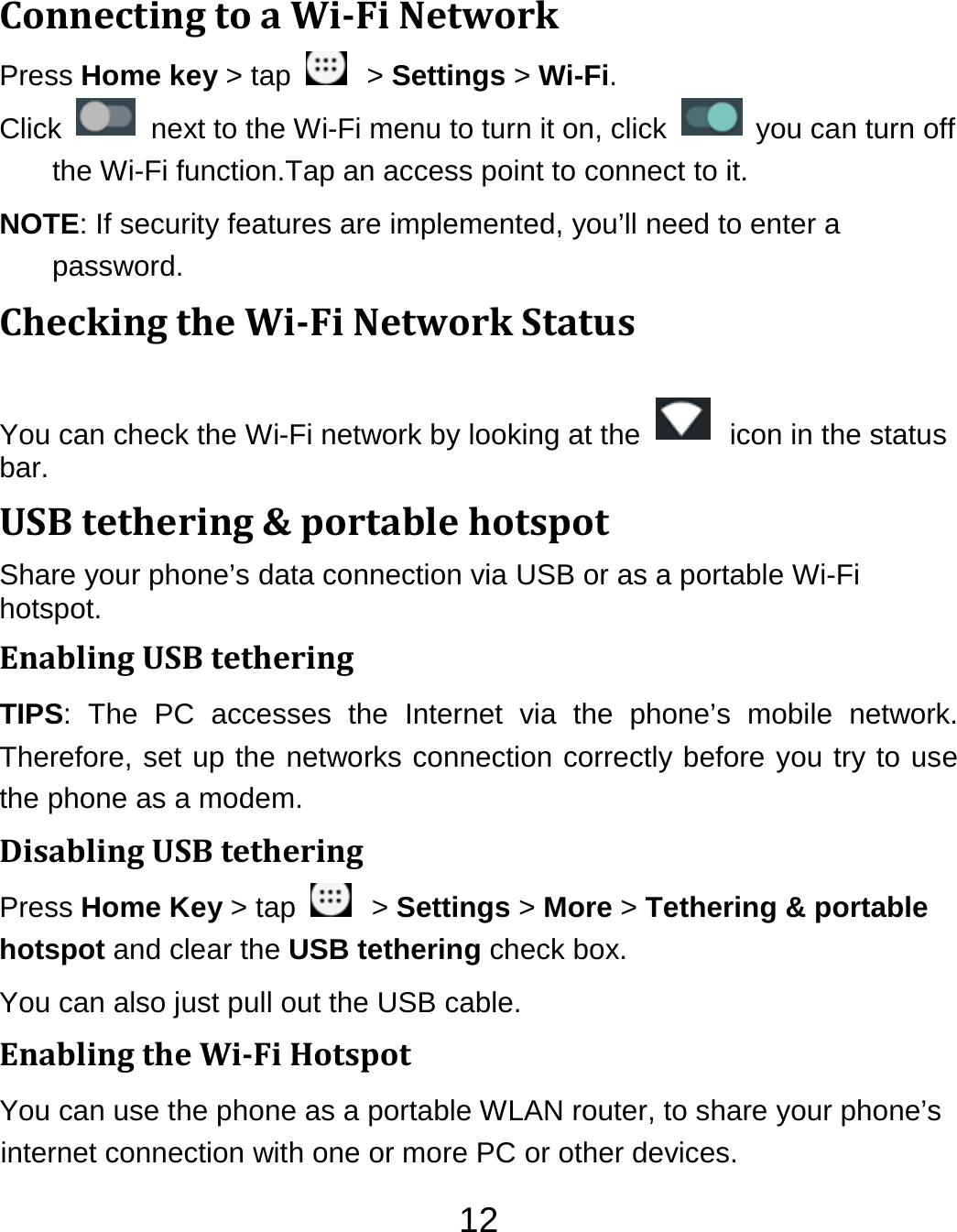 12ConnectingtoaWiFiNetworkPress Home key &gt; tap    &gt; Settings &gt; Wi-Fi. Click    next to the Wi-Fi menu to turn it on, click    you can turn off the Wi-Fi function.Tap an access point to connect to it. NOTE: If security features are implemented, you’ll need to enter a password. CheckingtheWiFiNetworkStatusYou can check the Wi-Fi network by looking at the    icon in the status bar.  USBtethering&amp;portablehotspotShare your phone’s data connection via USB or as a portable Wi-Fi hotspot. EnablingUSBtetheringTIPS: The PC accesses the Internet via the phone’s mobile network. Therefore, set up the networks connection correctly before you try to use the phone as a modem. DisablingUSBtetheringPress Home Key &gt; tap    &gt; Settings &gt; More &gt; Tethering &amp; portable hotspot and clear the USB tethering check box.   You can also just pull out the USB cable. EnablingtheWiFiHotspotYou can use the phone as a portable WLAN router, to share your phone’s internet connection with one or more PC or other devices. 