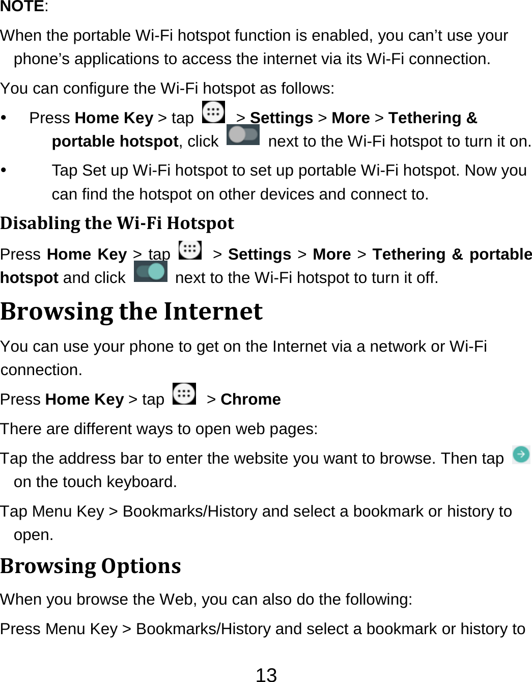 13NOTE:  When the portable Wi-Fi hotspot function is enabled, you can’t use your phone’s applications to access the internet via its Wi-Fi connection. You can configure the Wi-Fi hotspot as follows:  Press Home Key &gt; tap    &gt; Settings &gt; More &gt; Tethering &amp; portable hotspot, click    next to the Wi-Fi hotspot to turn it on.   Tap Set up Wi-Fi hotspot to set up portable Wi-Fi hotspot. Now you can find the hotspot on other devices and connect to. DisablingtheWiFiHotspotPress Home Key &gt; tap   &gt; Settings &gt; More &gt; Tethering &amp; portable hotspot and click    next to the Wi-Fi hotspot to turn it off. BrowsingtheInternetYou can use your phone to get on the Internet via a network or Wi-Fi connection.  Press Home Key &gt; tap    &gt; Chrome There are different ways to open web pages: Tap the address bar to enter the website you want to browse. Then tap   on the touch keyboard. Tap Menu Key &gt; Bookmarks/History and select a bookmark or history to open. BrowsingOptionsWhen you browse the Web, you can also do the following: Press Menu Key &gt; Bookmarks/History and select a bookmark or history to 
