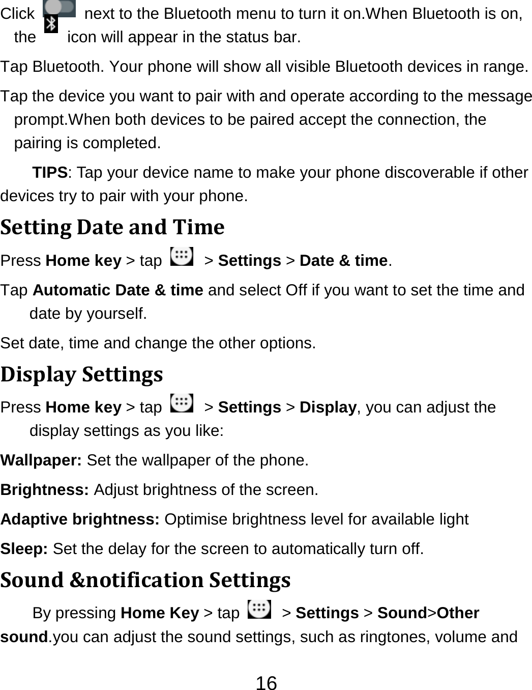 16Click    next to the Bluetooth menu to turn it on.When Bluetooth is on, the    icon will appear in the status bar. Tap Bluetooth. Your phone will show all visible Bluetooth devices in range. Tap the device you want to pair with and operate according to the message prompt.When both devices to be paired accept the connection, the pairing is completed. TIPS: Tap your device name to make your phone discoverable if other devices try to pair with your phone. SettingDateandTimePress Home key &gt; tap    &gt; Settings &gt; Date &amp; time. Tap Automatic Date &amp; time and select Off if you want to set the time and date by yourself. Set date, time and change the other options. DisplaySettingsPress Home key &gt; tap    &gt; Settings &gt; Display, you can adjust the display settings as you like: Wallpaper: Set the wallpaper of the phone. Brightness: Adjust brightness of the screen. Adaptive brightness: Optimise brightness level for available light Sleep: Set the delay for the screen to automatically turn off. Sound&amp;notificationSettingsBy pressing Home Key &gt; tap    &gt; Settings &gt; Sound&gt;Other sound.you can adjust the sound settings, such as ringtones, volume and 