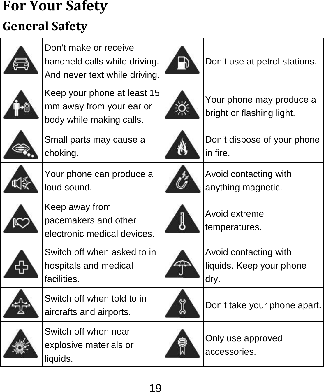 19ForYourSafetyGeneralSafety Don’t make or receive handheld calls while driving. And never text while driving.Don’t use at petrol stations. Keep your phone at least 15 mm away from your ear or body while making calls. Your phone may produce a bright or flashing light.  Small parts may cause a choking. Don’t dispose of your phone in fire.  Your phone can produce a loud sound. Avoid contacting with anything magnetic.  Keep away from pacemakers and other electronic medical devices.Avoid extreme temperatures.  Switch off when asked to in hospitals and medical facilities. Avoid contacting with liquids. Keep your phone dry.  Switch off when told to in aircrafts and airports.  Don’t take your phone apart. Switch off when near explosive materials or liquids. Only use approved accessories. 