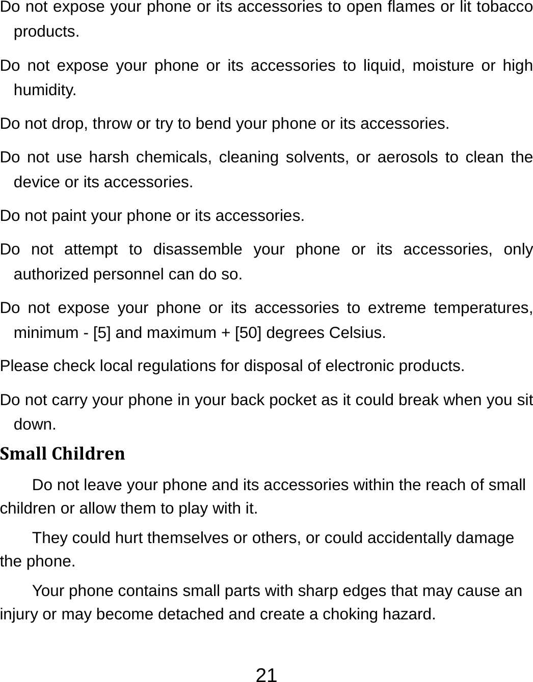 21Do not expose your phone or its accessories to open flames or lit tobacco products. Do not expose your phone or its accessories to liquid, moisture or high humidity. Do not drop, throw or try to bend your phone or its accessories. Do not use harsh chemicals, cleaning solvents, or aerosols to clean the device or its accessories. Do not paint your phone or its accessories. Do not attempt to disassemble your phone or its accessories, only authorized personnel can do so. Do not expose your phone or its accessories to extreme temperatures, minimum - [5] and maximum + [50] degrees Celsius. Please check local regulations for disposal of electronic products. Do not carry your phone in your back pocket as it could break when you sit down. SmallChildrenDo not leave your phone and its accessories within the reach of small children or allow them to play with it. They could hurt themselves or others, or could accidentally damage the phone. Your phone contains small parts with sharp edges that may cause an injury or may become detached and create a choking hazard. 
