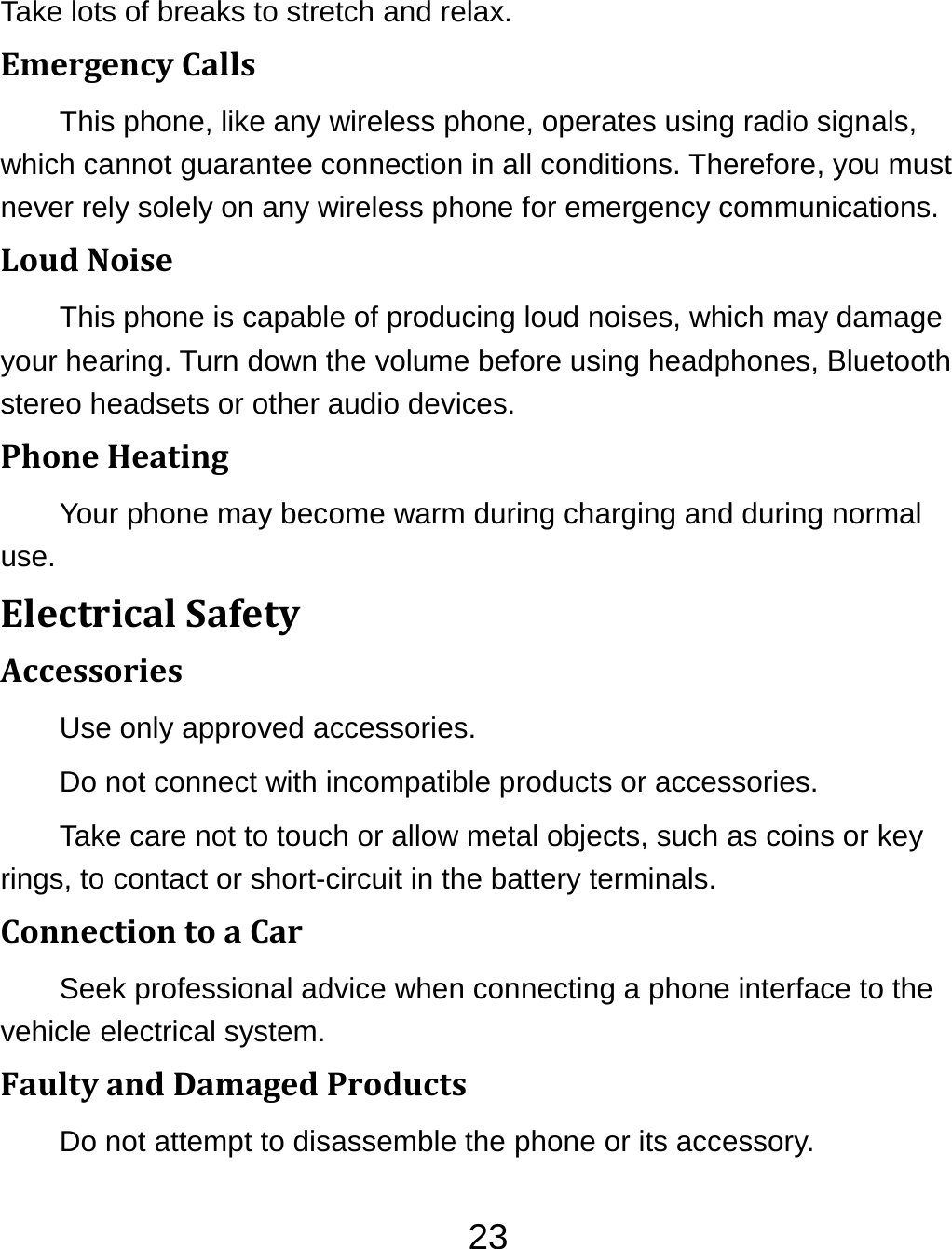 23Take lots of breaks to stretch and relax. EmergencyCallsThis phone, like any wireless phone, operates using radio signals, which cannot guarantee connection in all conditions. Therefore, you must never rely solely on any wireless phone for emergency communications. LoudNoiseThis phone is capable of producing loud noises, which may damage your hearing. Turn down the volume before using headphones, Bluetooth stereo headsets or other audio devices. PhoneHeatingYour phone may become warm during charging and during normal use. ElectricalSafetyAccessoriesUse only approved accessories. Do not connect with incompatible products or accessories. Take care not to touch or allow metal objects, such as coins or key rings, to contact or short-circuit in the battery terminals. ConnectiontoaCarSeek professional advice when connecting a phone interface to the vehicle electrical system. FaultyandDamagedProductsDo not attempt to disassemble the phone or its accessory. 