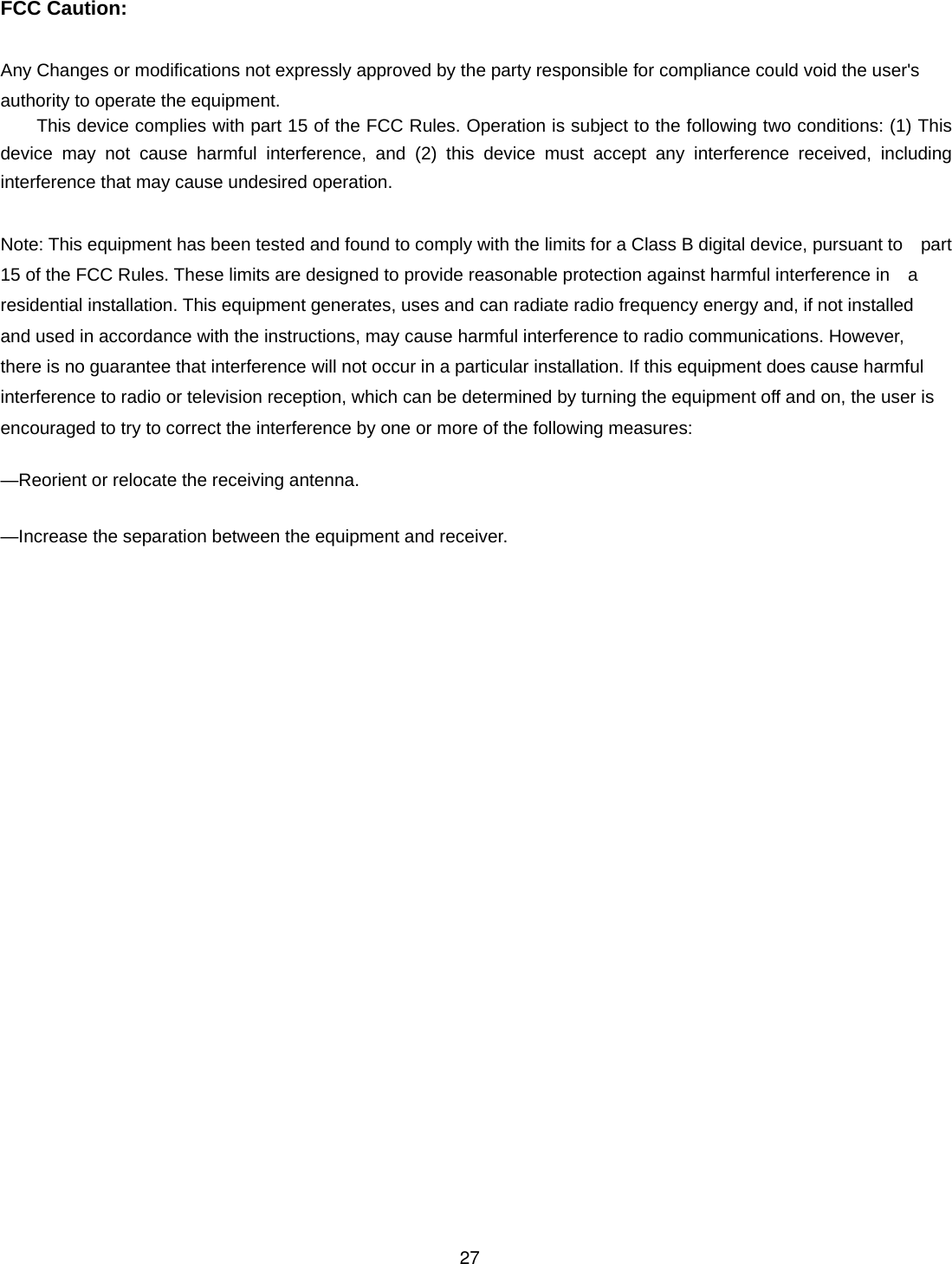  FCC Caution:  Any Changes or modifications not expressly approved by the party responsible for compliance could void the user&apos;s   authority to operate the equipment.     This device complies with part 15 of the FCC Rules. Operation is subject to the following two conditions: (1) This device may not cause harmful interference, and (2) this device must accept any interference received, including  interference that may cause undesired operation.  Note: This equipment has been tested and found to comply with the limits for a Class B digital device, pursuant to    part 15 of the FCC Rules. These limits are designed to provide reasonable protection against harmful interference in    a residential installation. This equipment generates, uses and can radiate radio frequency energy and, if not installed   and used in accordance with the instructions, may cause harmful interference to radio communications. However,   there is no guarantee that interference will not occur in a particular installation. If this equipment does cause harmful   interference to radio or television reception, which can be determined by turning the equipment off and on, the user is   encouraged to try to correct the interference by one or more of the following measures:      —Reorient or relocate the receiving antenna.      —Increase the separation between the equipment and receiver.      27