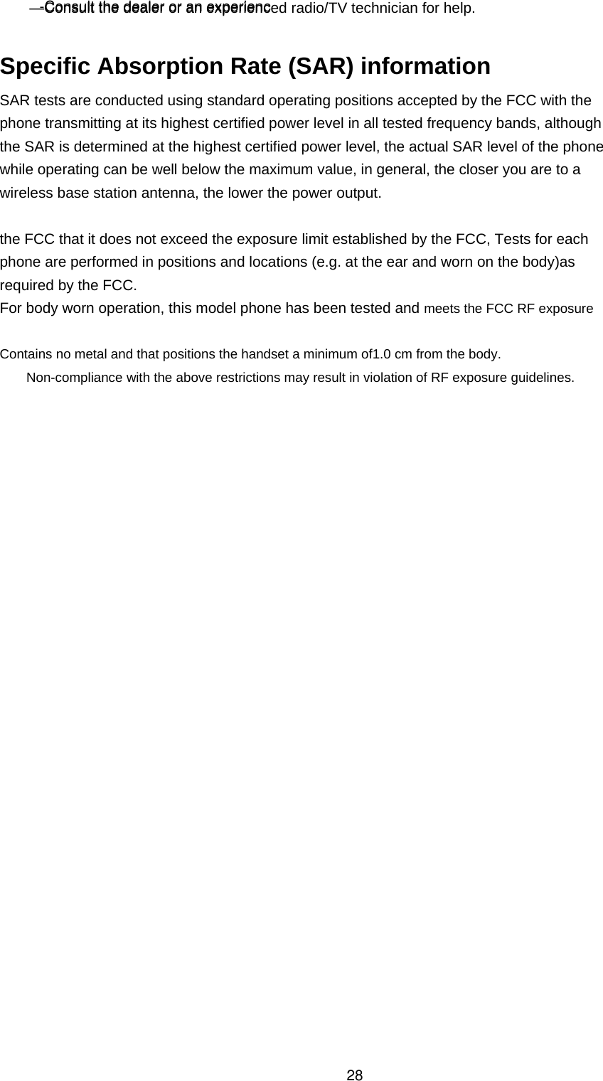  —Consult the dealer or an experienced radio/TV technician for help.  Specific Absorption Rate (SAR) information SAR tests are conducted using standard operating positions accepted by the FCC with the phone transmitting at its highest certified power level in all tested frequency bands, although the SAR is determined at the highest certified power level, the actual SAR level of the phone while operating can be well below the maximum value, in general, the closer you are to a wireless base station antenna, the lower the power output. the FCC that it does not exceed the exposure limit established by the FCC, Tests for each phone are performed in positions and locations (e.g. at the ear and worn on the body)as required by the FCC. For body worn operation, this model phone has been tested and meets the FCC RF exposure Contains no metal and that positions the handset a minimum of1.0 cm from the body. Non-compliance with the above restrictions may result in violation of RF exposure guidelines. -Consult the dealer or an experienc28