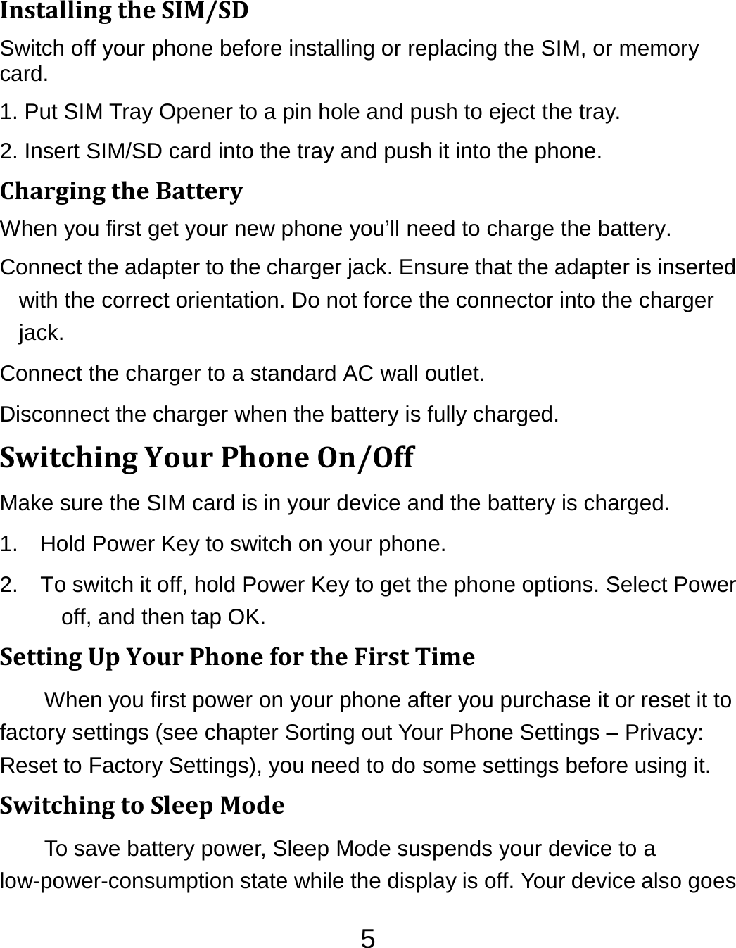 5InstallingtheSIM/SDSwitch off your phone before installing or replacing the SIM, or memory card.  1. Put SIM Tray Opener to a pin hole and push to eject the tray. 2. Insert SIM/SD card into the tray and push it into the phone.                   ChargingtheBatteryWhen you first get your new phone you’ll need to charge the battery. Connect the adapter to the charger jack. Ensure that the adapter is inserted with the correct orientation. Do not force the connector into the charger jack. Connect the charger to a standard AC wall outlet. Disconnect the charger when the battery is fully charged. SwitchingYourPhoneOn/OffMake sure the SIM card is in your device and the battery is charged.   1.  Hold Power Key to switch on your phone. 2.  To switch it off, hold Power Key to get the phone options. Select Power off, and then tap OK. SettingUpYourPhonefortheFirstTimeWhen you first power on your phone after you purchase it or reset it to factory settings (see chapter Sorting out Your Phone Settings – Privacy: Reset to Factory Settings), you need to do some settings before using it. SwitchingtoSleepModeTo save battery power, Sleep Mode suspends your device to a low-power-consumption state while the display is off. Your device also goes 