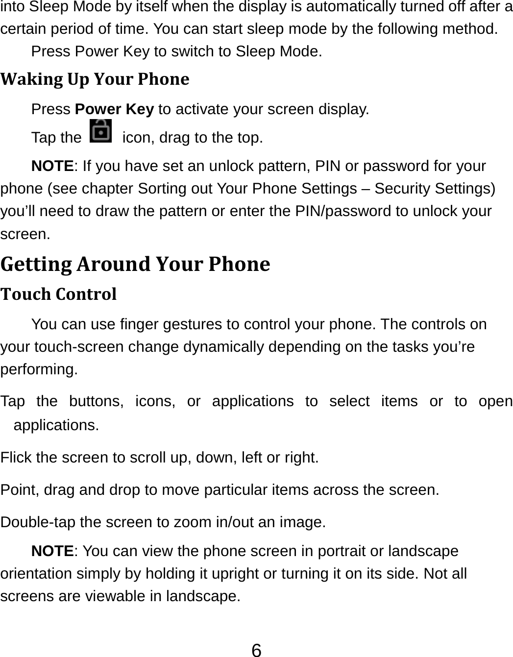 6into Sleep Mode by itself when the display is automatically turned off after a certain period of time. You can start sleep mode by the following method.   Press Power Key to switch to Sleep Mode. WakingUpYourPhonePress Power Key to activate your screen display. Tap the    icon, drag to the top. NOTE: If you have set an unlock pattern, PIN or password for your phone (see chapter Sorting out Your Phone Settings – Security Settings) you’ll need to draw the pattern or enter the PIN/password to unlock your screen. GettingAroundYourPhoneTouchControlYou can use finger gestures to control your phone. The controls on your touch-screen change dynamically depending on the tasks you’re performing. Tap the buttons, icons, or applications to select items or to open applications. Flick the screen to scroll up, down, left or right. Point, drag and drop to move particular items across the screen. Double-tap the screen to zoom in/out an image.   NOTE: You can view the phone screen in portrait or landscape orientation simply by holding it upright or turning it on its side. Not all screens are viewable in landscape. 