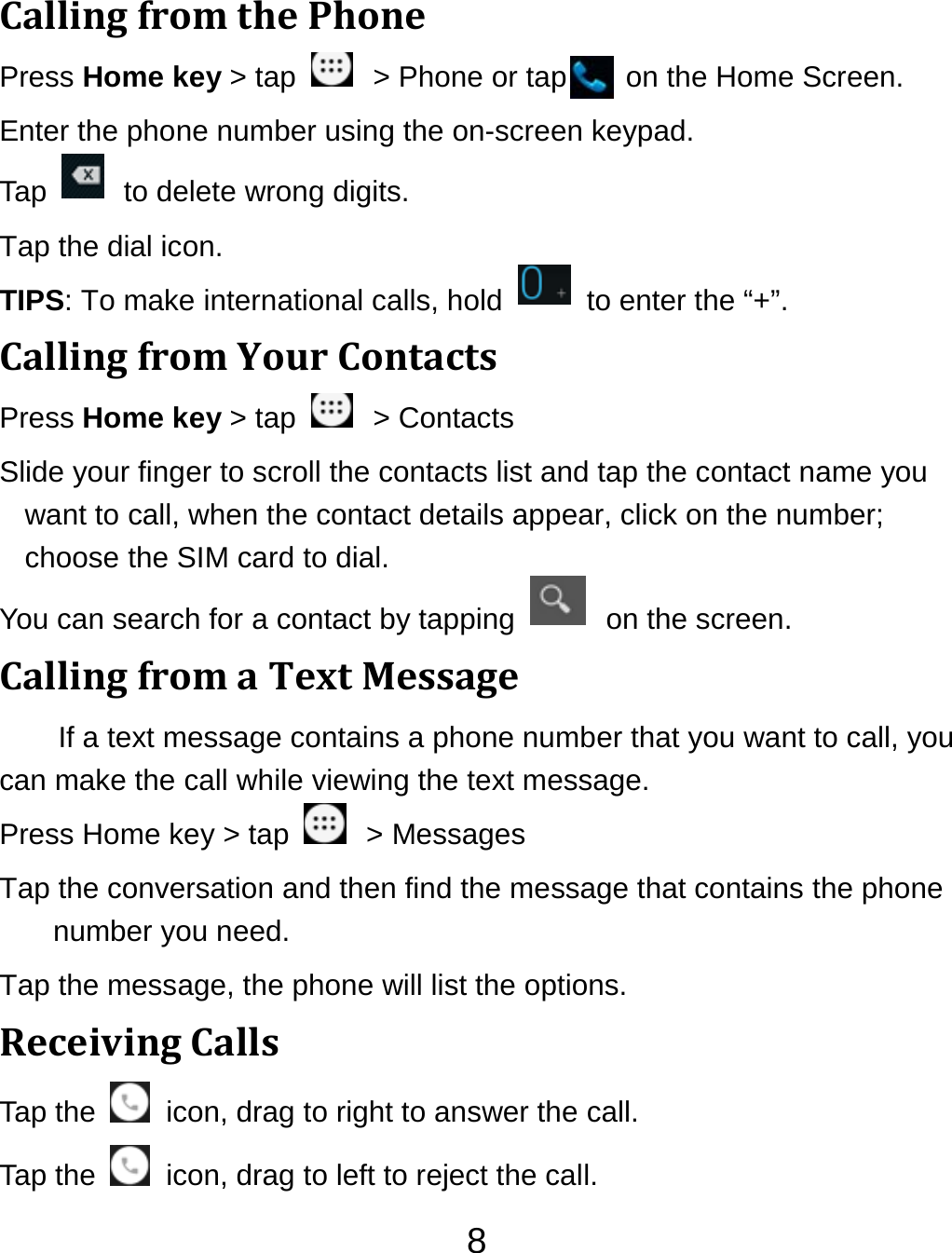 8CallingfromthePhonePress Home key &gt; tap    &gt; Phone or tap        on the Home Screen. Enter the phone number using the on-screen keypad. Tap    to delete wrong digits. Tap the dial icon. TIPS: To make international calls, hold    to enter the “+”. CallingfromYourContactsPress Home key &gt; tap    &gt; Contacts Slide your finger to scroll the contacts list and tap the contact name you want to call, when the contact details appear, click on the number; choose the SIM card to dial. You can search for a contact by tapping    on the screen. CallingfromaTextMessageIf a text message contains a phone number that you want to call, you can make the call while viewing the text message. Press Home key &gt; tap    &gt; Messages Tap the conversation and then find the message that contains the phone number you need. Tap the message, the phone will list the options. ReceivingCallsTap the    icon, drag to right to answer the call. Tap the    icon, drag to left to reject the call. 