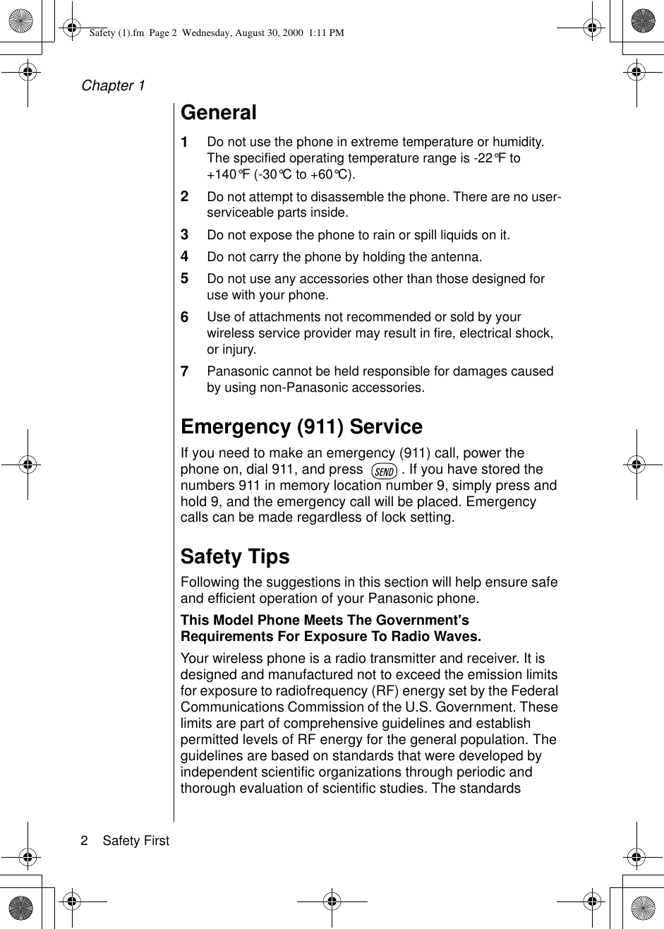 Chapter 12    Safety FirstGeneral1Do not use the phone in extreme temperature or humidity. The specified operating temperature range is -22°F to +140°F (-30°C to +60°C).2Do not attempt to disassemble the phone. There are no user-serviceable parts inside.3Do not expose the phone to rain or spill liquids on it.4Do not carry the phone by holding the antenna.5Do not use any accessories other than those designed for use with your phone.6Use of attachments not recommended or sold by your wireless service provider may result in fire, electrical shock, or injury.7Panasonic cannot be held responsible for damages caused by using non-Panasonic accessories.Emergency (911) ServiceIf you need to make an emergency (911) call, power the phone on, dial 911, and press  . If you have stored the numbers 911 in memory location number 9, simply press and hold 9, and the emergency call will be placed. Emergency calls can be made regardless of lock setting. Safety TipsFollowing the suggestions in this section will help ensure safe and efficient operation of your Panasonic phone.This Model Phone Meets The Government&apos;s Requirements For Exposure To Radio Waves. Your wireless phone is a radio transmitter and receiver. It is designed and manufactured not to exceed the emission limits for exposure to radiofrequency (RF) energy set by the Federal Communications Commission of the U.S. Government. These limits are part of comprehensive guidelines and establish permitted levels of RF energy for the general population. The guidelines are based on standards that were developed by independent scientific organizations through periodic and thorough evaluation of scientific studies. The standards Safety (1).fm  Page 2  Wednesday, August 30, 2000  1:11 PM