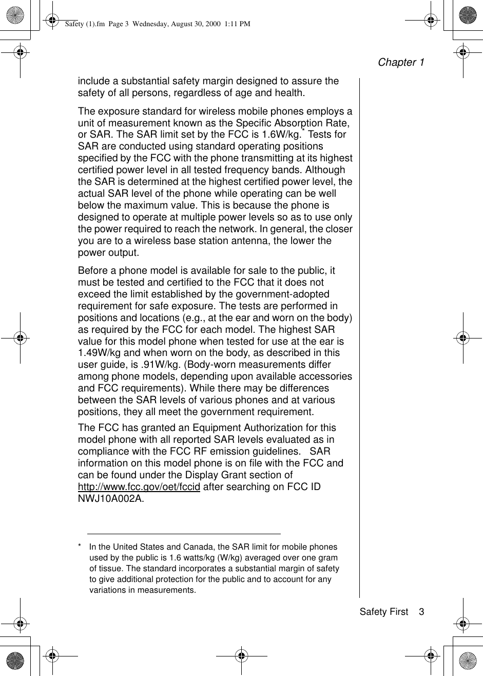 Chapter 1Safety First    3include a substantial safety margin designed to assure the safety of all persons, regardless of age and health.The exposure standard for wireless mobile phones employs a unit of measurement known as the Specific Absorption Rate, or SAR. The SAR limit set by the FCC is 1.6W/kg.* Tests for SAR are conducted using standard operating positions specified by the FCC with the phone transmitting at its highest certified power level in all tested frequency bands. Although the SAR is determined at the highest certified power level, the actual SAR level of the phone while operating can be well below the maximum value. This is because the phone is designed to operate at multiple power levels so as to use only the power required to reach the network. In general, the closer you are to a wireless base station antenna, the lower the power output. Before a phone model is available for sale to the public, it must be tested and certified to the FCC that it does not exceed the limit established by the government-adopted requirement for safe exposure. The tests are performed in positions and locations (e.g., at the ear and worn on the body) as required by the FCC for each model. The highest SAR value for this model phone when tested for use at the ear is 1.49W/kg and when worn on the body, as described in this user guide, is .91W/kg. (Body-worn measurements differ among phone models, depending upon available accessories and FCC requirements). While there may be differences between the SAR levels of various phones and at various positions, they all meet the government requirement.The FCC has granted an Equipment Authorization for this model phone with all reported SAR levels evaluated as in compliance with the FCC RF emission guidelines.   SAR information on this model phone is on file with the FCC and can be found under the Display Grant section of http://www.fcc.gov/oet/fccid after searching on FCC ID NWJ10A002A. * In the United States and Canada, the SAR limit for mobile phones used by the public is 1.6 watts/kg (W/kg) averaged over one gram of tissue. The standard incorporates a substantial margin of safety to give additional protection for the public and to account for any variations in measurements.Safety (1).fm  Page 3  Wednesday, August 30, 2000  1:11 PM