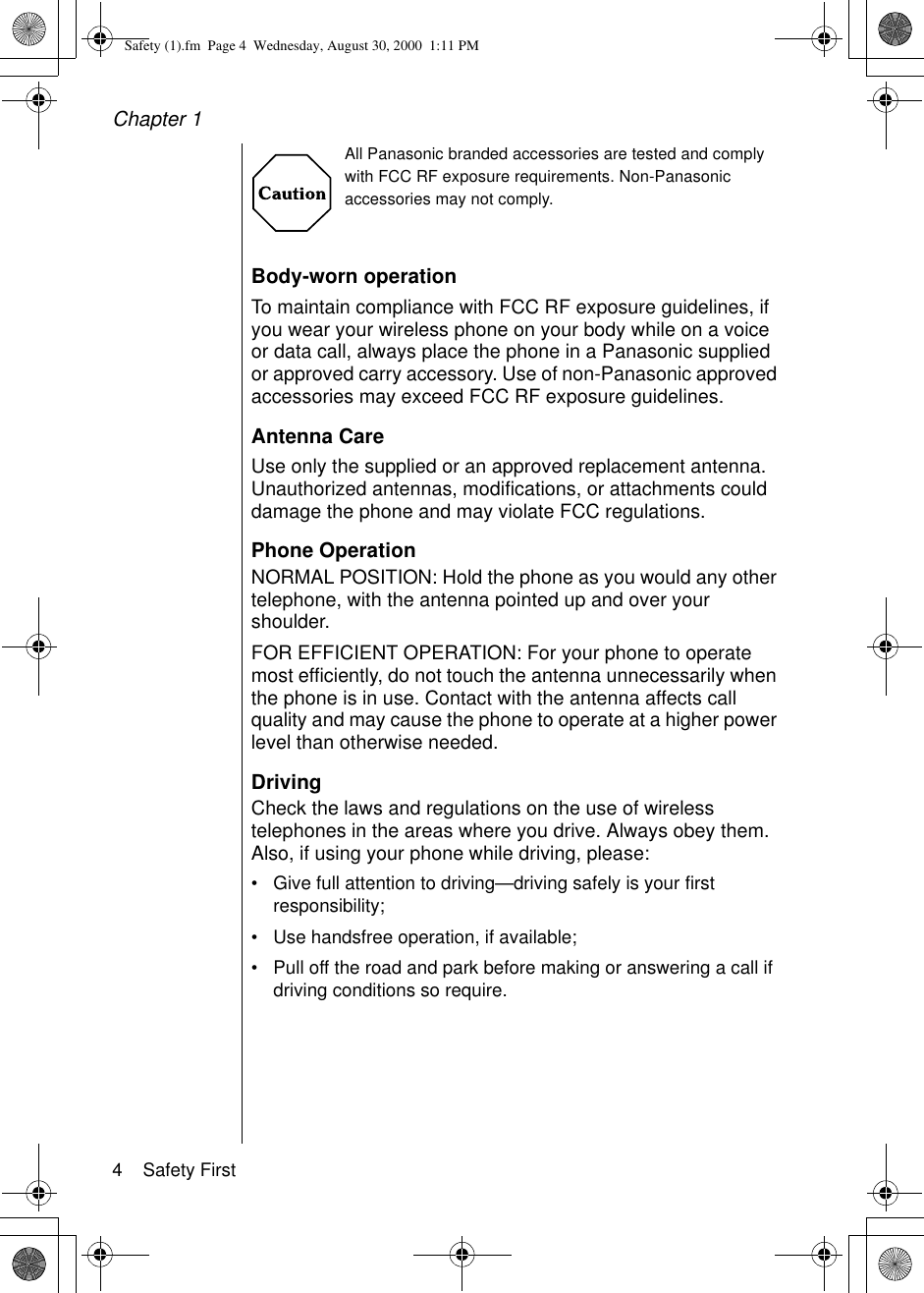 Chapter 14    Safety FirstAll Panasonic branded accessories are tested and comply with FCC RF exposure requirements. Non-Panasonic accessories may not comply.Body-worn operationTo maintain compliance with FCC RF exposure guidelines, if you wear your wireless phone on your body while on a voice or data call, always place the phone in a Panasonic supplied or approved carry accessory. Use of non-Panasonic approved accessories may exceed FCC RF exposure guidelines. Antenna CareUse only the supplied or an approved replacement antenna. Unauthorized antennas, modifications, or attachments could damage the phone and may violate FCC regulations.Phone OperationNORMAL POSITION: Hold the phone as you would any other telephone, with the antenna pointed up and over your shoulder. FOR EFFICIENT OPERATION: For your phone to operate most efficiently, do not touch the antenna unnecessarily when the phone is in use. Contact with the antenna affects call quality and may cause the phone to operate at a higher power level than otherwise needed.DrivingCheck the laws and regulations on the use of wireless telephones in the areas where you drive. Always obey them. Also, if using your phone while driving, please:•Give full attention to driving—driving safely is your first responsibility;•Use handsfree operation, if available;•Pull off the road and park before making or answering a call if driving conditions so require.Safety (1).fm  Page 4  Wednesday, August 30, 2000  1:11 PM