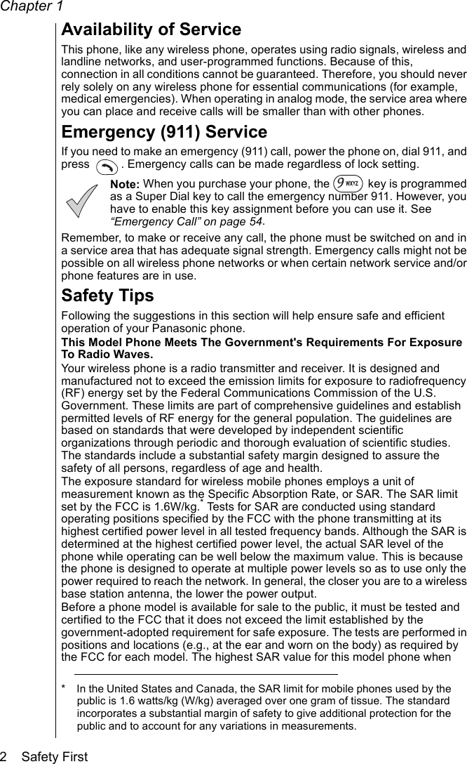 Chapter 12    Safety FirstAvailability of ServiceThis phone, like any wireless phone, operates using radio signals, wireless and landline networks, and user-programmed functions. Because of this, connection in all conditions cannot be guaranteed. Therefore, you should never rely solely on any wireless phone for essential communications (for example, medical emergencies). When operating in analog mode, the service area where you can place and receive calls will be smaller than with other phones. Emergency (911) ServiceIf you need to make an emergency (911) call, power the phone on, dial 911, and press  . Emergency calls can be made regardless of lock setting. Note: When you purchase your phone, the   key is programmed as a Super Dial key to call the emergency number 911. However, you have to enable this key assignment before you can use it. See “Emergency Call” on page 54.Remember, to make or receive any call, the phone must be switched on and in a service area that has adequate signal strength. Emergency calls might not be possible on all wireless phone networks or when certain network service and/or phone features are in use. Safety TipsFollowing the suggestions in this section will help ensure safe and efficient operation of your Panasonic phone.This Model Phone Meets The Government&apos;s Requirements For Exposure To Radio Waves. Your wireless phone is a radio transmitter and receiver. It is designed and manufactured not to exceed the emission limits for exposure to radiofrequency (RF) energy set by the Federal Communications Commission of the U.S. Government. These limits are part of comprehensive guidelines and establish permitted levels of RF energy for the general population. The guidelines are based on standards that were developed by independent scientific organizations through periodic and thorough evaluation of scientific studies. The standards include a substantial safety margin designed to assure the safety of all persons, regardless of age and health.The exposure standard for wireless mobile phones employs a unit of measurement known as the Specific Absorption Rate, or SAR. The SAR limit set by the FCC is 1.6W/kg.* Tests for SAR are conducted using standard operating positions specified by the FCC with the phone transmitting at its highest certified power level in all tested frequency bands. Although the SAR is determined at the highest certified power level, the actual SAR level of the phone while operating can be well below the maximum value. This is because the phone is designed to operate at multiple power levels so as to use only the power required to reach the network. In general, the closer you are to a wireless base station antenna, the lower the power output. Before a phone model is available for sale to the public, it must be tested and certified to the FCC that it does not exceed the limit established by the government-adopted requirement for safe exposure. The tests are performed in positions and locations (e.g., at the ear and worn on the body) as required by the FCC for each model. The highest SAR value for this model phone when * In the United States and Canada, the SAR limit for mobile phones used by the public is 1.6 watts/kg (W/kg) averaged over one gram of tissue. The standard incorporates a substantial margin of safety to give additional protection for the public and to account for any variations in measurements.