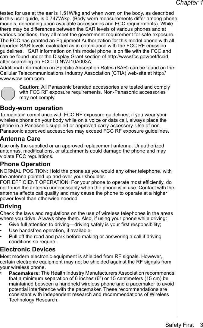 Chapter 1Safety First    3tested for use at the ear is 1.51W/kg and when worn on the body, as described in this user guide, is 0.747W/kg. (Body-worn measurements differ among phone models, depending upon available accessories and FCC requirements). While there may be differences between the SAR levels of various phones and at various positions, they all meet the government requirement for safe exposure.The FCC has granted an Equipment Authorization for this model phone with all reported SAR levels evaluated as in compliance with the FCC RF emission guidelines.   SAR information on this model phone is on file with the FCC and can be found under the Display Grant section of http://www.fcc.gov/oet/fccid after searching on FCC ID NWJ10A003A. Additional information on Specific Absorption Rates (SAR) can be found on the Cellular Telecommunications Industry Association (CTIA) web-site at http://www.wow-com.com.Caution: All Panasonic branded accessories are tested and comply with FCC RF exposure requirements. Non-Panasonic accessories may not comply.Body-worn operationTo maintain compliance with FCC RF exposure guidelines, if you wear your wireless phone on your body while on a voice or data call, always place the phone in a Panasonic supplied or approved carry accessory. Use of non-Panasonic approved accessories may exceed FCC RF exposure guidelines. Antenna CareUse only the supplied or an approved replacement antenna. Unauthorized antennas, modifications, or attachments could damage the phone and may violate FCC regulations.Phone OperationNORMAL POSITION: Hold the phone as you would any other telephone, with the antenna pointed up and over your shoulder. FOR EFFICIENT OPERATION: For your phone to operate most efficiently, do not touch the antenna unnecessarily when the phone is in use. Contact with the antenna affects call quality and may cause the phone to operate at a higher power level than otherwise needed.DrivingCheck the laws and regulations on the use of wireless telephones in the areas where you drive. Always obey them. Also, if using your phone while driving:• Give full attention to driving—driving safely is your first responsibility;• Use handsfree operation, if available;• Pull off the road and park before making or answering a call if driving conditions so require.Electronic DevicesMost modern electronic equipment is shielded from RF signals. However, certain electronic equipment may not be shielded against the RF signals from your wireless phone.•Pacemakers: The Health Industry Manufacturers Association recommends that a minimum separation of 6 inches (6”) or 15 centimeters (15 cm) be maintained between a handheld wireless phone and a pacemaker to avoid potential interference with the pacemaker. These recommendations are consistent with independent research and recommendations of Wireless Technology Research. 