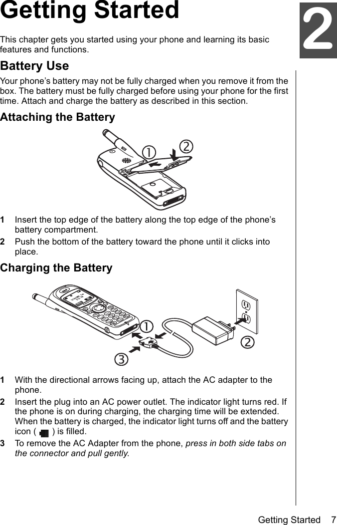 Getting Started    7oGetting StartedThis chapter gets you started using your phone and learning its basic features and functions. Battery UseYour phone’s battery may not be fully charged when you remove it from the box. The battery must be fully charged before using your phone for the first time. Attach and charge the battery as described in this section.Attaching the Battery1Insert the top edge of the battery along the top edge of the phone’s battery compartment.2Push the bottom of the battery toward the phone until it clicks into place.Charging the Battery1With the directional arrows facing up, attach the AC adapter to the phone.2Insert the plug into an AC power outlet. The indicator light turns red. If the phone is on during charging, the charging time will be extended. When the battery is charged, the indicator light turns off and the battery icon ( ) is filled.3To remove the AC Adapter from the phone, press in both side tabs on the connector and pull gently.2