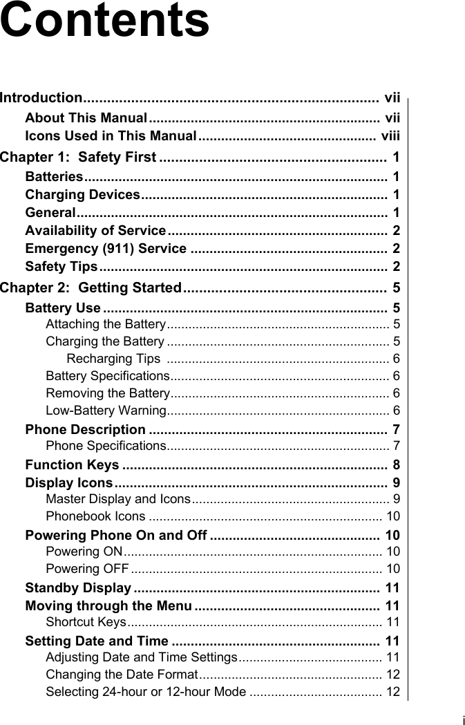     iIntroduction.......................................................................... viiAbout This Manual............................................................. viiIcons Used in This Manual............................................... viiiChapter 1:  Safety First ......................................................... 1Batteries................................................................................ 1Charging Devices................................................................. 1General.................................................................................. 1Availability of Service.......................................................... 2Emergency (911) Service .................................................... 2Safety Tips............................................................................ 2Chapter 2:  Getting Started................................................... 5Battery Use ........................................................................... 5Attaching the Battery.............................................................. 5Charging the Battery .............................................................. 5Recharging Tips  .............................................................. 6Battery Specifications............................................................. 6Removing the Battery............................................................. 6Low-Battery Warning.............................................................. 6Phone Description ............................................................... 7Phone Specifications.............................................................. 7Function Keys ...................................................................... 8Display Icons........................................................................ 9Master Display and Icons....................................................... 9Phonebook Icons ................................................................. 10Powering Phone On and Off ............................................. 10Powering ON........................................................................ 10Powering OFF...................................................................... 10Standby Display ................................................................. 11Moving through the Menu ................................................. 11Shortcut Keys....................................................................... 11Setting Date and Time ....................................................... 11Adjusting Date and Time Settings........................................ 11Changing the Date Format................................................... 12Selecting 24-hour or 12-hour Mode ..................................... 12Contents