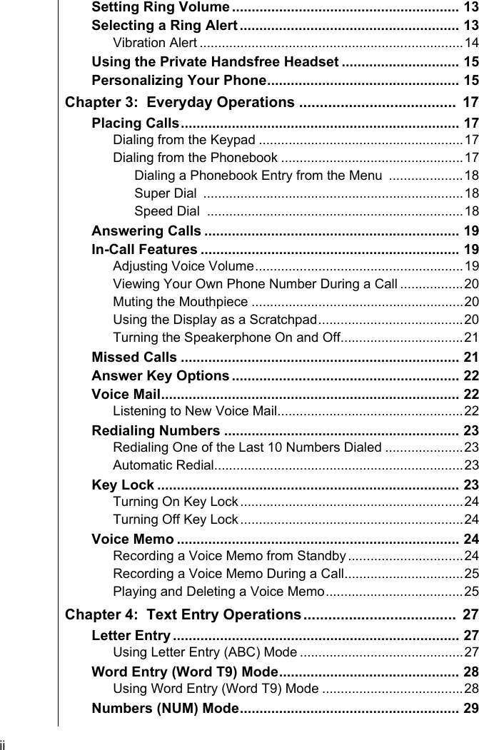 ii    Setting Ring Volume .......................................................... 13Selecting a Ring Alert ........................................................ 13Vibration Alert .......................................................................14Using the Private Handsfree Headset .............................. 15Personalizing Your Phone................................................. 15Chapter 3:  Everyday Operations ......................................  17Placing Calls....................................................................... 17Dialing from the Keypad .......................................................17Dialing from the Phonebook .................................................17Dialing a Phonebook Entry from the Menu  ....................18Super Dial  ......................................................................18Speed Dial  .....................................................................18Answering Calls ................................................................. 19In-Call Features .................................................................. 19Adjusting Voice Volume........................................................19Viewing Your Own Phone Number During a Call .................20Muting the Mouthpiece .........................................................20Using the Display as a Scratchpad.......................................20Turning the Speakerphone On and Off.................................21Missed Calls ....................................................................... 21Answer Key Options .......................................................... 22Voice Mail............................................................................ 22Listening to New Voice Mail..................................................22Redialing Numbers ............................................................ 23Redialing One of the Last 10 Numbers Dialed .....................23Automatic Redial...................................................................23Key Lock ............................................................................. 23Turning On Key Lock............................................................24Turning Off Key Lock............................................................24Voice Memo ........................................................................ 24Recording a Voice Memo from Standby...............................24Recording a Voice Memo During a Call................................25Playing and Deleting a Voice Memo.....................................25Chapter 4:  Text Entry Operations.....................................  27Letter Entry ......................................................................... 27Using Letter Entry (ABC) Mode ............................................27Word Entry (Word T9) Mode.............................................. 28Using Word Entry (Word T9) Mode ......................................28Numbers (NUM) Mode........................................................ 29