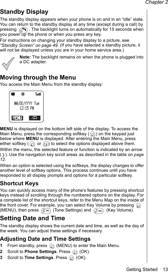 Chapter 2Getting Started    13Standby DisplayThe standby display appears when your phone is on and in an “idle” state. You can return to the standby display at any time (except during a call) by pressing  . The backlight turns on automatically for 15 seconds when you power up the phone or when you press any key. For instructions on changing your standby display to a picture, see “Standby Screen” on page 49. (If you have selected a standby picture, it will not be displayed unless you are in your home service area.)Note: The backlight remains on when the phone is plugged into a DC adapter.Moving through the MenuYou access the Main Menu from the standby display:MENU is displayed on the bottom left side of the display. To access the Main Menu, press the corresponding softkey ( ) on the keypad just below where MENU is displayed. After entering the Main Menu, press either softkey (  or  ) to select the options displayed above them. Within the menu, the selected feature or function is indicated by an arrow ( ). Use the navigation key scroll areas as described in the table on page 12.When an option is selected using the softkeys, the display changes to offer another level of softkey options. This process continues until you have responded to all display prompts and options for a particular softkey. Shortcut KeysYou can quickly access many of the phone’s features by pressing shortcut keys instead of scrolling through the numbered options on the display. For a complete list of the shortcut keys, refer to the Menu Map on the inside of the front cover. For example, you can select Key Volume by pressing   (MENU), then press   (Tone Settings) and   (Key Volume).Setting Date and TimeThe standby display shows the current date and time, as well as the day of the week. You can adjust these settings if necessary.Adjusting Date and Time Settings1From standby, press   (MENU) to enter the Main Menu.2Scroll to Phone Settings. Press   (OK).3Scroll to Time Settings. Press   (OK).