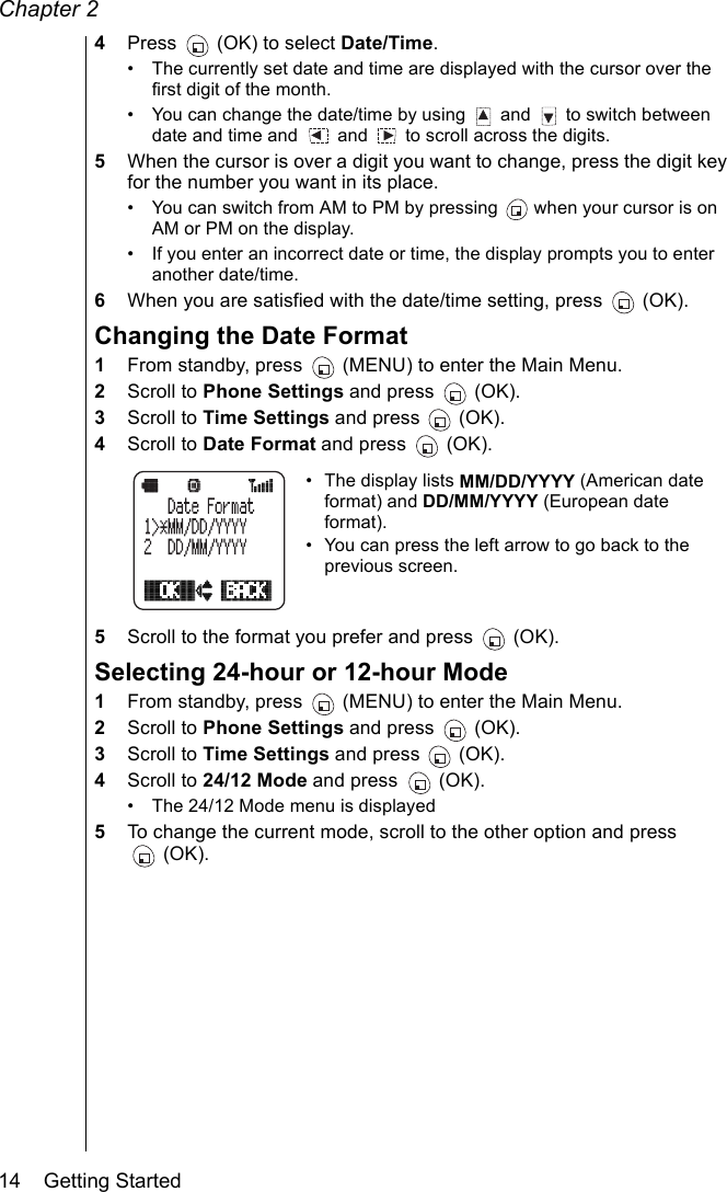 Chapter 214    Getting Started4Press   (OK) to select Date/Time.• The currently set date and time are displayed with the cursor over the first digit of the month.• You can change the date/time by using   and   to switch between date and time and   and   to scroll across the digits. 5When the cursor is over a digit you want to change, press the digit key for the number you want in its place.• You can switch from AM to PM by pressing   when your cursor is on AM or PM on the display.• If you enter an incorrect date or time, the display prompts you to enter another date/time.6When you are satisfied with the date/time setting, press   (OK).Changing the Date Format1From standby, press   (MENU) to enter the Main Menu.2Scroll to Phone Settings and press   (OK).3Scroll to Time Settings and press   (OK).4Scroll to Date Format and press   (OK).• The display lists MM/DD/YYYY (American date format) and DD/MM/YYYY (European date format).• You can press the left arrow to go back to the previous screen.5Scroll to the format you prefer and press   (OK).Selecting 24-hour or 12-hour Mode1From standby, press   (MENU) to enter the Main Menu.2Scroll to Phone Settings and press   (OK).3Scroll to Time Settings and press   (OK).4Scroll to 24/12 Mode and press   (OK).• The 24/12 Mode menu is displayed 5To change the current mode, scroll to the other option and press (OK).