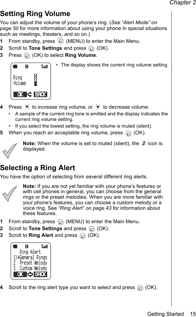 Chapter 2Getting Started    15Setting Ring VolumeYou can adjust the volume of your phone’s ring. (See “Alert Mode” on page 50 for more information about using your phone in special situations such as meetings, theaters, and so on.)1From standby, press   (MENU) to enter the Main Menu. 2Scroll to Tone Settings and press   (OK).3Press   (OK) to select Ring Volume.• The display shows the current ring volume setting.4Press   to increase ring volume, or   to decrease volume. • A sample of the current ring tone is emitted and the display indicates the current ring volume setting.• If you select the lowest setting, the ring volume is muted (silent).5When you reach an acceptable ring volume, press   (OK).Note: When the volume is set to muted (silent), the   icon is displayed.Selecting a Ring AlertYou have the option of selecting from several different ring alerts. Note: If you are not yet familiar with your phone’s features or with cell phones in general, you can choose from the general rings or the preset melodies. When you are more familiar with your phone’s features, you can choose a custom melody or a voice ring. See “Ring Alert” on page 43 for information about these features.1From standby, press   (MENU) to enter the Main Menu.2Scroll to Tone Settings and press   (OK).3Scroll to Ring Alert and press   (OK).4Scroll to the ring alert type you want to select and press  (OK).