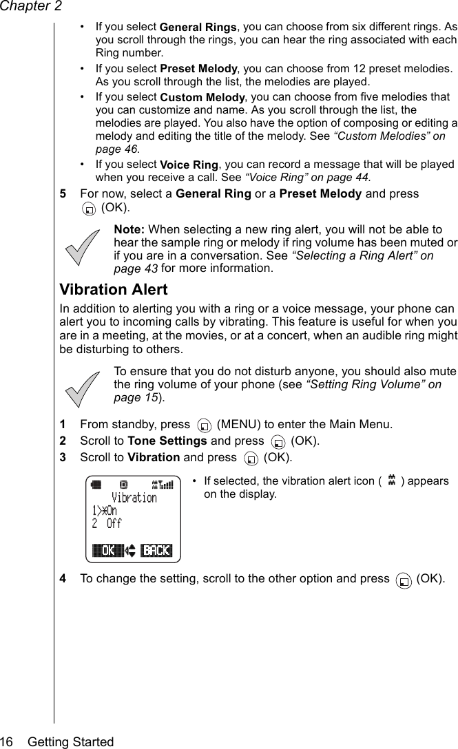 Chapter 216    Getting Started• If you select General Rings, you can choose from six different rings. As you scroll through the rings, you can hear the ring associated with each Ring number.• If you select Preset Melody, you can choose from 12 preset melodies. As you scroll through the list, the melodies are played.• If you select Custom Melody, you can choose from five melodies that you can customize and name. As you scroll through the list, the melodies are played. You also have the option of composing or editing a melody and editing the title of the melody. See “Custom Melodies” on page 46.• If you select Voice Ring, you can record a message that will be played when you receive a call. See “Voice Ring” on page 44.5For now, select a General Ring or a Preset Melody and press (OK). Note: When selecting a new ring alert, you will not be able to hear the sample ring or melody if ring volume has been muted or if you are in a conversation. See “Selecting a Ring Alert” on page 43 for more information.Vibration AlertIn addition to alerting you with a ring or a voice message, your phone can alert you to incoming calls by vibrating. This feature is useful for when you are in a meeting, at the movies, or at a concert, when an audible ring might be disturbing to others. To ensure that you do not disturb anyone, you should also mute the ring volume of your phone (see “Setting Ring Volume” on page 15).1From standby, press   (MENU) to enter the Main Menu.2Scroll to Tone Settings and press   (OK).3Scroll to Vibration and press   (OK).• If selected, the vibration alert icon ( ) appears on the display.4To change the setting, scroll to the other option and press  (OK). 