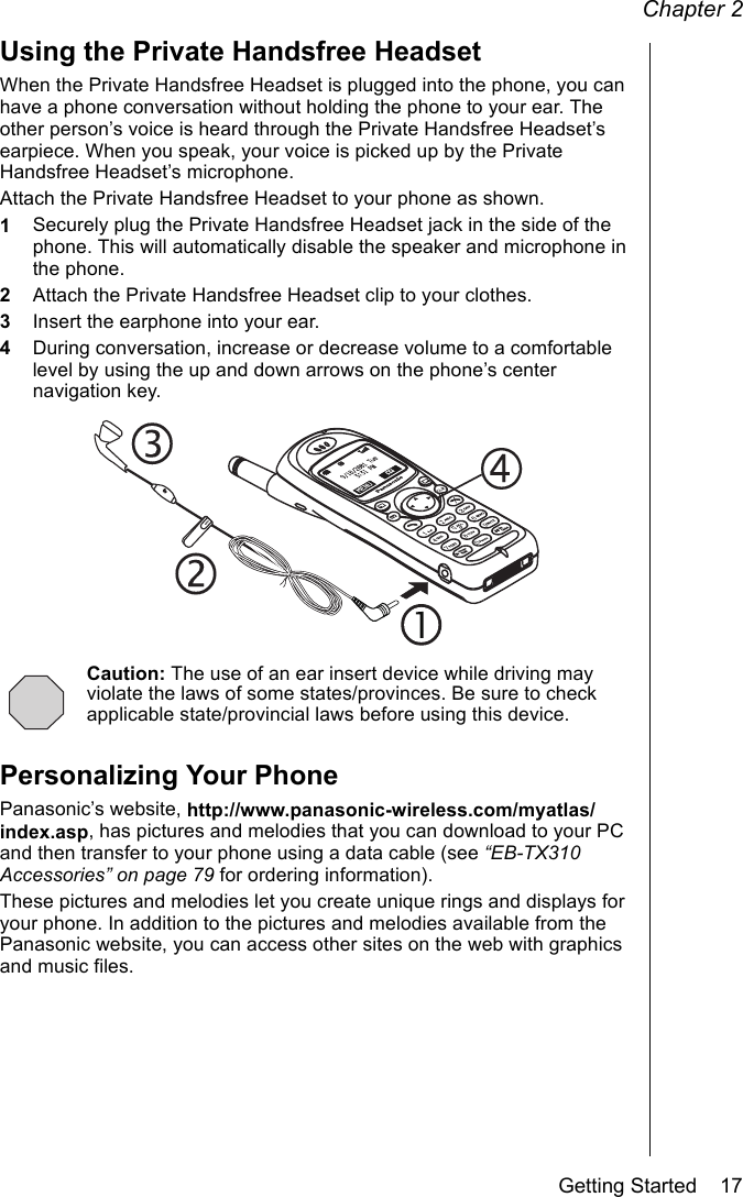 Chapter 2Getting Started    17Using the Private Handsfree HeadsetWhen the Private Handsfree Headset is plugged into the phone, you can have a phone conversation without holding the phone to your ear. The other person’s voice is heard through the Private Handsfree Headset’s earpiece. When you speak, your voice is picked up by the Private Handsfree Headset’s microphone.Attach the Private Handsfree Headset to your phone as shown. 1Securely plug the Private Handsfree Headset jack in the side of the phone. This will automatically disable the speaker and microphone in the phone.2Attach the Private Handsfree Headset clip to your clothes.3Insert the earphone into your ear.4During conversation, increase or decrease volume to a comfortable level by using the up and down arrows on the phone’s center navigation key.Caution: The use of an ear insert device while driving may violate the laws of some states/provinces. Be sure to check applicable state/provincial laws before using this device.Personalizing Your PhonePanasonic’s website, http://www.panasonic-wireless.com/myatlas/index.asp, has pictures and melodies that you can download to your PC and then transfer to your phone using a data cable (see “EB-TX310 Accessories” on page 79 for ordering information).These pictures and melodies let you create unique rings and displays for your phone. In addition to the pictures and melodies available from the Panasonic website, you can access other sites on the web with graphics and music files.