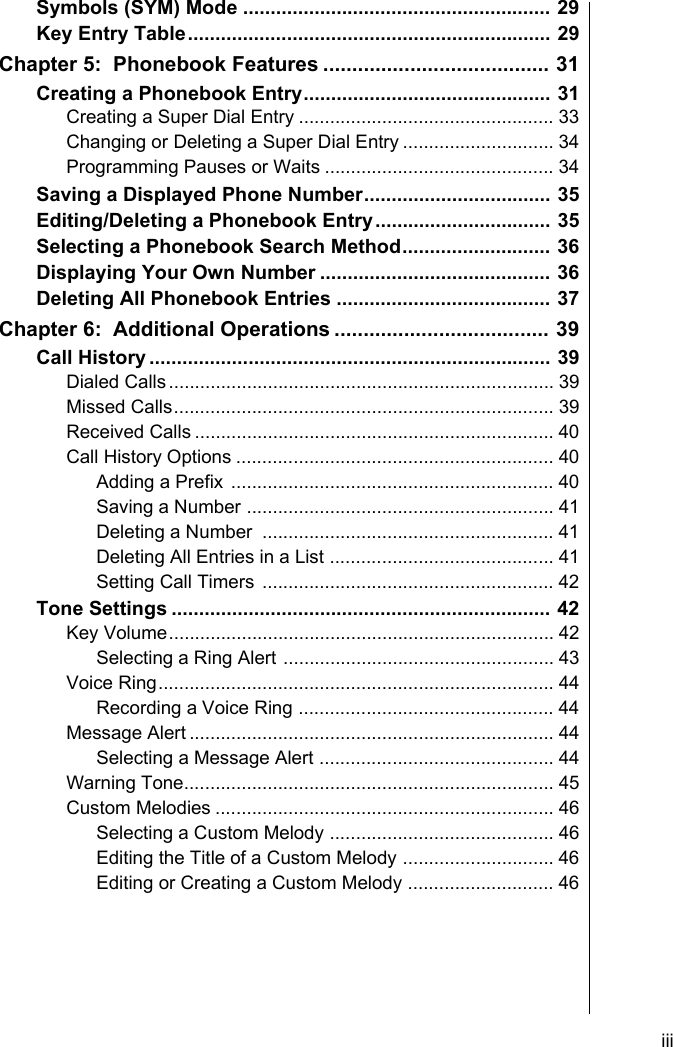     iiiSymbols (SYM) Mode ........................................................ 29Key Entry Table.................................................................. 29Chapter 5:  Phonebook Features ....................................... 31Creating a Phonebook Entry............................................. 31Creating a Super Dial Entry ................................................. 33Changing or Deleting a Super Dial Entry ............................. 34Programming Pauses or Waits ............................................ 34Saving a Displayed Phone Number.................................. 35Editing/Deleting a Phonebook Entry................................ 35Selecting a Phonebook Search Method........................... 36Displaying Your Own Number .......................................... 36Deleting All Phonebook Entries ....................................... 37Chapter 6:  Additional Operations ..................................... 39Call History ......................................................................... 39Dialed Calls.......................................................................... 39Missed Calls......................................................................... 39Received Calls ..................................................................... 40Call History Options ............................................................. 40Adding a Prefix .............................................................. 40Saving a Number ........................................................... 41Deleting a Number  ........................................................ 41Deleting All Entries in a List ........................................... 41Setting Call Timers ........................................................ 42Tone Settings ..................................................................... 42Key Volume.......................................................................... 42Selecting a Ring Alert .................................................... 43Voice Ring............................................................................ 44Recording a Voice Ring ................................................. 44Message Alert ...................................................................... 44Selecting a Message Alert ............................................. 44Warning Tone....................................................................... 45Custom Melodies ................................................................. 46Selecting a Custom Melody ........................................... 46Editing the Title of a Custom Melody ............................. 46Editing or Creating a Custom Melody ............................ 46