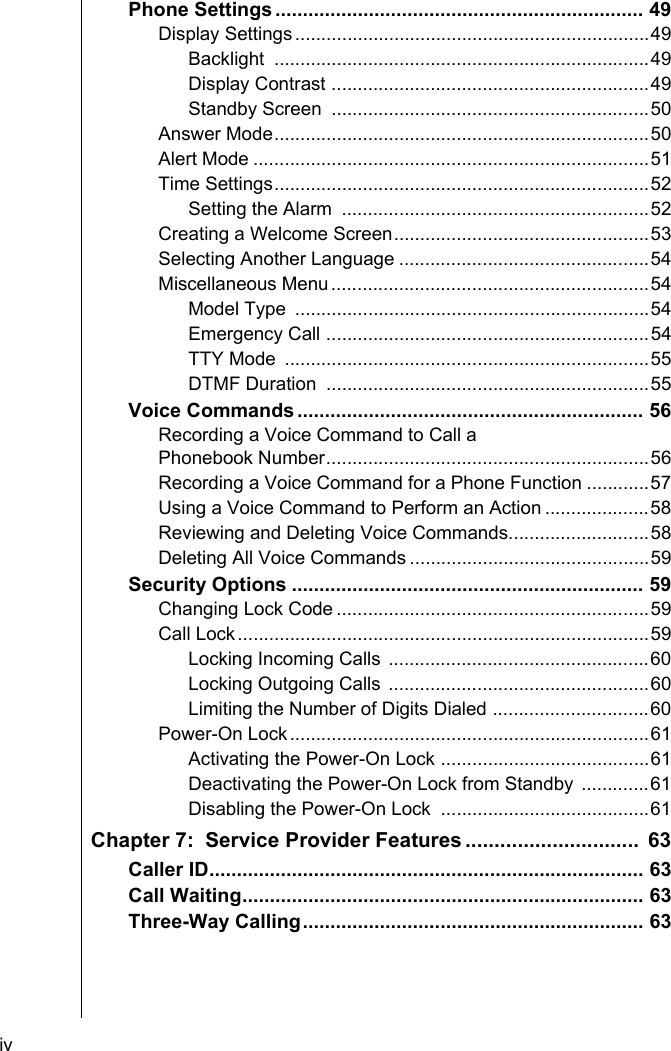 iv    Phone Settings ................................................................... 49Display Settings....................................................................49Backlight ........................................................................49Display Contrast .............................................................49Standby Screen  .............................................................50Answer Mode........................................................................50Alert Mode ............................................................................51Time Settings........................................................................52Setting the Alarm  ...........................................................52Creating a Welcome Screen.................................................53Selecting Another Language ................................................54Miscellaneous Menu.............................................................54Model Type  ....................................................................54Emergency Call ..............................................................54TTY Mode  ......................................................................55DTMF Duration  ..............................................................55Voice Commands ............................................................... 56Recording a Voice Command to Call a Phonebook Number..............................................................56Recording a Voice Command for a Phone Function ............57Using a Voice Command to Perform an Action ....................58Reviewing and Deleting Voice Commands...........................58Deleting All Voice Commands ..............................................59Security Options ................................................................ 59Changing Lock Code ............................................................59Call Lock...............................................................................59Locking Incoming Calls ..................................................60Locking Outgoing Calls ..................................................60Limiting the Number of Digits Dialed ..............................60Power-On Lock.....................................................................61Activating the Power-On Lock ........................................61Deactivating the Power-On Lock from Standby .............61Disabling the Power-On Lock  ........................................61Chapter 7:  Service Provider Features ..............................  63Caller ID............................................................................... 63Call Waiting......................................................................... 63Three-Way Calling.............................................................. 63