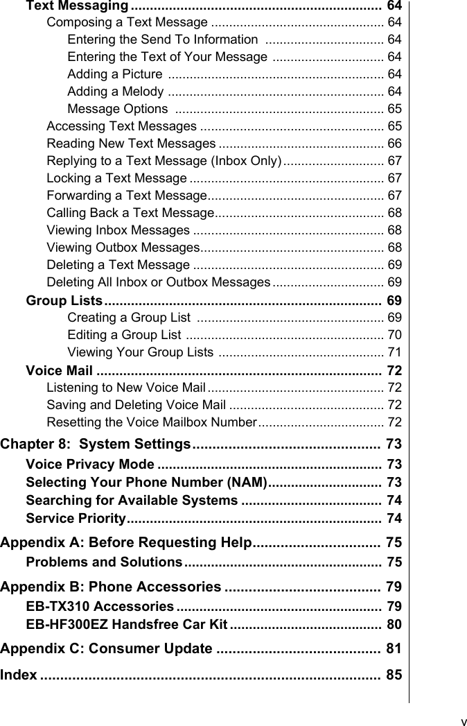     vText Messaging .................................................................. 64Composing a Text Message ................................................ 64Entering the Send To Information  ................................. 64Entering the Text of Your Message ............................... 64Adding a Picture ............................................................ 64Adding a Melody ............................................................ 64Message Options  .......................................................... 65Accessing Text Messages ................................................... 65Reading New Text Messages .............................................. 66Replying to a Text Message (Inbox Only)............................ 67Locking a Text Message ...................................................... 67Forwarding a Text Message................................................. 67Calling Back a Text Message............................................... 68Viewing Inbox Messages ..................................................... 68Viewing Outbox Messages................................................... 68Deleting a Text Message ..................................................... 69Deleting All Inbox or Outbox Messages............................... 69Group Lists......................................................................... 69Creating a Group List  .................................................... 69Editing a Group List ....................................................... 70Viewing Your Group Lists .............................................. 71Voice Mail ........................................................................... 72Listening to New Voice Mail................................................. 72Saving and Deleting Voice Mail ........................................... 72Resetting the Voice Mailbox Number................................... 72Chapter 8:  System Settings............................................... 73Voice Privacy Mode ........................................................... 73Selecting Your Phone Number (NAM).............................. 73Searching for Available Systems ..................................... 74Service Priority................................................................... 74Appendix A: Before Requesting Help................................ 75Problems and Solutions.................................................... 75Appendix B: Phone Accessories ....................................... 79EB-TX310 Accessories ...................................................... 79EB-HF300EZ Handsfree Car Kit ........................................ 80Appendix C: Consumer Update ......................................... 81Index ..................................................................................... 85