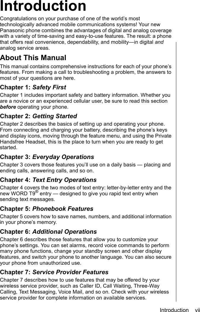 Introduction    viiIntroductionIntroductionCongratulations on your purchase of one of the world’s most technologically advanced mobile communications systems! Your new Panasonic phone combines the advantages of digital and analog coverage with a variety of time-saving and easy-to-use features. The result: a phone that offers real convenience, dependability, and mobility—in digital and analog service areas. About This ManualThis manual contains comprehensive instructions for each of your phone’s features. From making a call to troubleshooting a problem, the answers to most of your questions are here.Chapter 1: Safety FirstChapter 1 includes important safety and battery information. Whether you are a novice or an experienced cellular user, be sure to read this section before operating your phone.Chapter 2: Getting StartedChapter 2 describes the basics of setting up and operating your phone. From connecting and charging your battery, describing the phone’s keys and display icons, moving through the feature menu, and using the Private Handsfree Headset, this is the place to turn when you are ready to get started. Chapter 3: Everyday OperationsChapter 3 covers those features you’ll use on a daily basis — placing and ending calls, answering calls, and so on.Chapter 4: Text Entry OperationsChapter 4 covers the two modes of text entry: letter-by-letter entry and the new WORD T9® entry — designed to give you rapid text entry when sending text messages.Chapter 5: Phonebook FeaturesChapter 5 covers how to save names, numbers, and additional information in your phone’s memory.Chapter 6: Additional OperationsChapter 6 describes those features that allow you to customize your phone’s settings. You can set alarms, record voice commands to perform many phone functions, change your standby screen and other display features, and switch your phone to another language. You can also secure your phone from unauthorized use. Chapter 7: Service Provider FeaturesChapter 7 describes how to use features that may be offered by your wireless service provider, such as Caller ID, Call Waiting, Three-Way Calling, Text Messaging, Voice Mail, and so on. Check with your wireless service provider for complete information on available services.