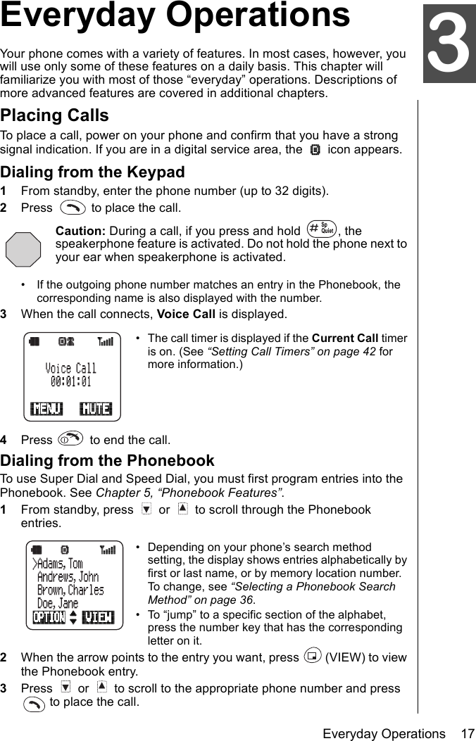 Everyday Operations    17Everyday OperationsYour phone comes with a variety of features. In most cases, however, you will use only some of these features on a daily basis. This chapter will familiarize you with most of those “everyday” operations. Descriptions of more advanced features are covered in additional chapters.Placing CallsTo place a call, power on your phone and confirm that you have a strong signal indication. If you are in a digital service area, the   icon appears.Dialing from the Keypad1From standby, enter the phone number (up to 32 digits).2Press   to place the call.Caution: During a call, if you press and hold  , the speakerphone feature is activated. Do not hold the phone next to your ear when speakerphone is activated.• If the outgoing phone number matches an entry in the Phonebook, the corresponding name is also displayed with the number.3When the call connects, Voice Call is displayed. • The call timer is displayed if the Current Call timer is on. (See “Setting Call Timers” on page 42 for more information.)4Press   to end the call.Dialing from the PhonebookTo use Super Dial and Speed Dial, you must first program entries into the Phonebook. See Chapter 5, “Phonebook Features”.1From standby, press   or   to scroll through the Phonebook entries.• Depending on your phone’s search method setting, the display shows entries alphabetically by first or last name, or by memory location number. To change, see “Selecting a Phonebook Search Method” on page 36.• To “jump” to a specific section of the alphabet, press the number key that has the corresponding letter on it.2When the arrow points to the entry you want, press   (VIEW) to view the Phonebook entry.3Press   or   to scroll to the appropriate phone number and press  to place the call. 3