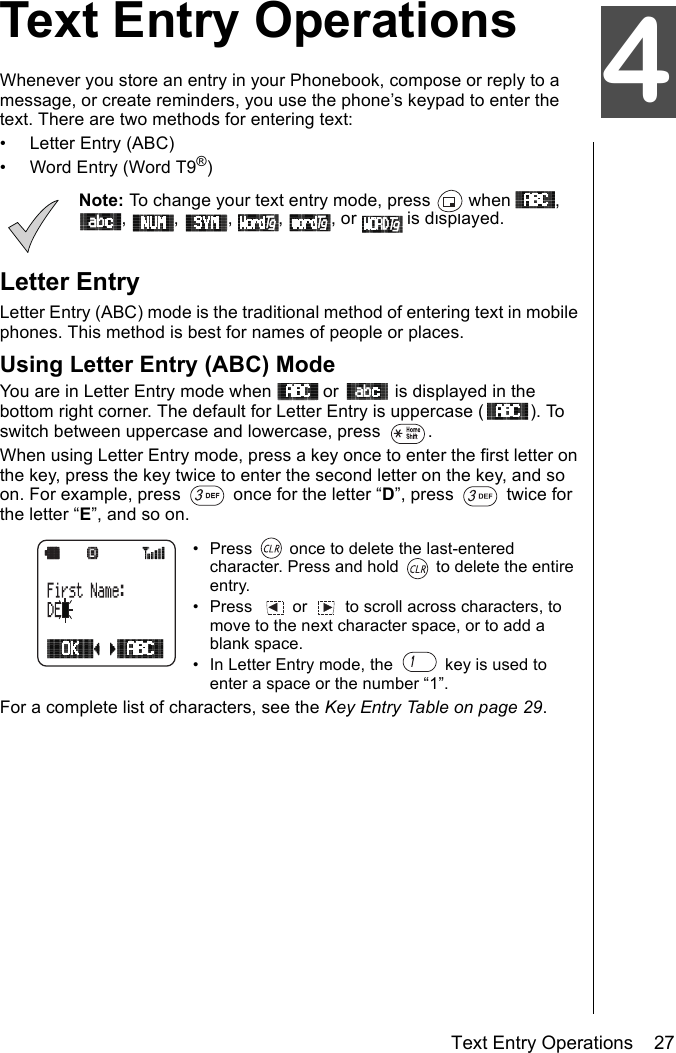 Text Entry Operations    27Text Entry OperationsWhenever you store an entry in your Phonebook, compose or reply to a message, or create reminders, you use the phone’s keypad to enter the text. There are two methods for entering text:• Letter Entry (ABC)• Word Entry (Word T9®)Note: To change your text entry mode, press   when  , ,  ,  ,  ,  , or   is displayed.Letter EntryLetter Entry (ABC) mode is the traditional method of entering text in mobile phones. This method is best for names of people or places.Using Letter Entry (ABC) ModeYou are in Letter Entry mode when   or   is displayed in the bottom right corner. The default for Letter Entry is uppercase ( ). To switch between uppercase and lowercase, press  . When using Letter Entry mode, press a key once to enter the first letter on the key, press the key twice to enter the second letter on the key, and so on. For example, press   once for the letter “D”, press   twice for the letter “E”, and so on.• Press   once to delete the last-entered character. Press and hold   to delete the entire entry. •Press  or  to scroll across characters, to move to the next character space, or to add a blank space.• In Letter Entry mode, the   key is used to enter a space or the number “1”. For a complete list of characters, see the Key Entry Table on page 29. 4