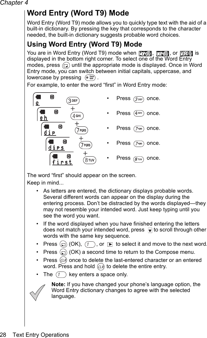 Chapter 428    Text Entry OperationsWord Entry (Word T9) ModeWord Entry (Word T9) mode allows you to quickly type text with the aid of a built-in dictionary. By pressing the key that corresponds to the character needed, the built-in dictionary suggests probable word choices.Using Word Entry (Word T9) ModeYou are in Word Entry (Word T9) mode when  ,  , or   is displayed in the bottom right corner. To select one of the Word Entry modes, press   until the appropriate mode is displayed. Once in Word Entry mode, you can switch between initial capitals, uppercase, and lowercase by pressing  .For example, to enter the word “first” in Word Entry mode:• Press  once.• Press  once. • Press  once.• Press  once. • Press  once. The word “first” should appear on the screen.Keep in mind...• As letters are entered, the dictionary displays probable words. Several different words can appear on the display during the entering process. Don’t be distracted by the words displayed—they may not resemble your intended word. Just keep typing until you see the word you want.• If the word displayed when you have finished entering the letters does not match your intended word, press   to scroll through other words with the same key sequence.• Press   (OK),  , or   to select it and move to the next word.• Press   (OK) a second time to return to the Compose menu.• Press   once to delete the last-entered character or an entered word. Press and hold   to delete the entire entry.• The   key enters a space only.Note: If you have changed your phone’s language option, the Word Entry dictionary changes to agree with the selected language.