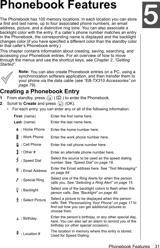 Phonebook Features    31Phonebook FeaturesPhonebook FeaturesThe Phonebook has 100 memory locations. In each location you can store a first and last name, up to four associated phone numbers, an email address, picture, and a distinctive ring tone. You can also associate a backlight color with the entry. If a caller’s phone number matches an entry in the Phonebook, the corresponding name is displayed and the backlight changes color (if you have specified a different color than the standby color in that caller’s Phonebook entry.)This chapter contains information about creating, saving, searching, and accessing your Phonebook entries. For an overview of how to move through the menus and use the shortcut keys, see Chapter 2, “Getting Started”.Note: You can also create Phonebook entries on a PC, using a synchronization software application, and then transfer them to your phone via the data cable (see “EB-TX310 Accessories” on page 79). Creating a Phonebook Entry1From standby, press   ( ) to enter the Phonebook.2Scroll to Create and press   (OK).• For each entry, you can enter any or all of the following information:First: (name) Enter the first name here.Last: (name) Enter the last name here. : Home Phone Enter the home number here. :Work Phone Enter the work phone number here. : Cell Phone  Enter the cell phone number here. : Other # Enter an alternate phone number here. : Speed Dial Select the source to be used as the speed dialing number. See “Speed Dial” on page 18. : Email Address  Enter the Email address here. See “Text Messaging” on page 64.: Special Ring Select one of the Ring Alerts for when this person calls you. See “Selecting a Ring Alert” on page 15.: Backlight Select one of the backlight colors to flash when this person calls. See “Backlight” on page 49.: Select Picture  Select a picture to be displayed when this person calls. See “Personalizing Your Phone” on page 17 to find out how you can get additional pictures to choose from.: Birthday Enter the person’s birthday, or any other special day, here. You can also set an alarm to remind you of the birthday (or other special occasion). : Location # The location in memory where this entry is stored. Used for Speed Dialing.5