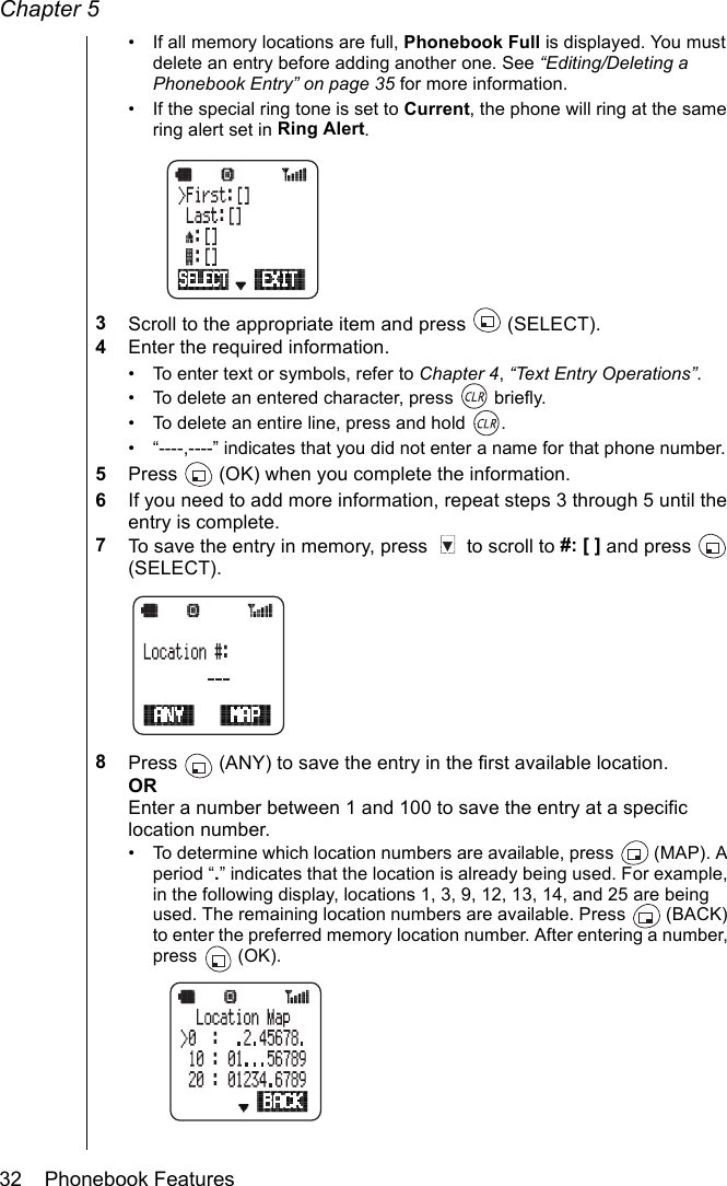 Chapter 532    Phonebook Features• If all memory locations are full, Phonebook Full is displayed. You must delete an entry before adding another one. See “Editing/Deleting a Phonebook Entry” on page 35 for more information.• If the special ring tone is set to Current, the phone will ring at the same ring alert set in Ring Alert.3Scroll to the appropriate item and press   (SELECT).4Enter the required information.• To enter text or symbols, refer to Chapter 4, “Text Entry Operations”.• To delete an entered character, press   briefly.• To delete an entire line, press and hold  .• “----,----” indicates that you did not enter a name for that phone number.5Press   (OK) when you complete the information.6If you need to add more information, repeat steps 3 through 5 until the entry is complete.7To save the entry in memory, press   to scroll to #: [ ] and press   (SELECT).8Press   (ANY) to save the entry in the first available location.OREnter a number between 1 and 100 to save the entry at a specific location number. • To determine which location numbers are available, press   (MAP). A period “.” indicates that the location is already being used. For example, in the following display, locations 1, 3, 9, 12, 13, 14, and 25 are being used. The remaining location numbers are available. Press   (BACK) to enter the preferred memory location number. After entering a number, press  (OK).