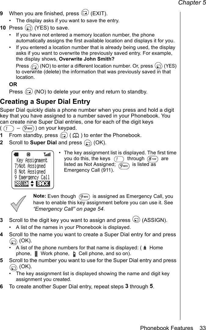 Chapter 5Phonebook Features    339When you are finished, press   (EXIT).• The display asks if you want to save the entry.10 Press   (YES) to save.• If you have not entered a memory location number, the phone automatically assigns the first available location and displays it for you.• If you entered a location number that is already being used, the display asks if you want to overwrite the previously saved entry. For example, the display shows, Overwrite John Smith? Press   (NO) to enter a different location number. Or, press   (YES) to overwrite (delete) the information that was previously saved in that location.ORPress   (NO) to delete your entry and return to standby.Creating a Super Dial EntrySuper Dial quickly dials a phone number when you press and hold a digit key that you have assigned to a number saved in your Phonebook. You can create nine Super Dial entries, one for each of the digit keys (  –  ) on your keypad.1From standby, press   ( ) to enter the Phonebook.2Scroll to Super Dial and press   (OK).• The key assignment list is displayed. The first time you do this, the keys   through   are listed as Not Assigned;   is listed as Emergency Call (911).Note: Even though   is assigned as Emergency Call, you have to enable this key assignment before you can use it. See “Emergency Call” on page 54.3Scroll to the digit key you want to assign and press   (ASSIGN).• A list of the names in your Phonebook is displayed.4Scroll to the name you want to create a Super Dial entry for and press  (OK).• A list of the phone numbers for that name is displayed: (  Home phone,  Work phone,  Cell phone, and so on).5Scroll to the number you want to use for the Super Dial entry and press  (OK).• The key assignment list is displayed showing the name and digit key assignment you created. 6To create another Super Dial entry, repeat steps 3 through 5.