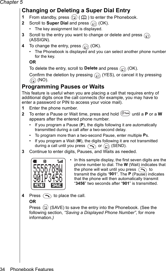 Chapter 534    Phonebook FeaturesChanging or Deleting a Super Dial Entry1From standby, press   ( ) to enter the Phonebook.2Scroll to Super Dial and press   (OK).• The key assignment list is displayed.3Scroll to the entry you want to change or delete and press   (ASSIGN).4To change the entry, press   (OK).• The Phonebook is displayed and you can select another phone number for the key.ORTo delete the entry, scroll to Delete and press   (OK).Confirm the deletion by pressing   (YES), or cancel it by pressing  (NO).Programming Pauses or WaitsThis feature is useful when you are placing a call that requires entry of additional digits once the call connects (for example, you may have to enter a password or PIN to access your voice mail).1Enter the phone number.2To enter a Pause or Wait time, press and hold   until a P or a W appears after the entered phone number.• If you program a Pause (P), the digits following it are automatically transmitted during a call after a two-second delay.• To program more than a two-second Pause, enter multiple Ps.• If you program a Wait (W), the digits following it are not transmitted during a call until you press   or  (SEND).3Continue to enter digits, Pauses, and Waits as needed.• In this sample display, the first seven digits are the phone number to dial. The W (Wait) indicates that the phone will wait until you press   to transmit the digits “901”. The P (Pause) indicates that the phone will then automatically transmit “3456” two seconds after “901” is transmitted.4Press   to place the call.ORPress   (SAVE) to save the entry into the Phonebook. (See the following section, “Saving a Displayed Phone Number”, for more information.)