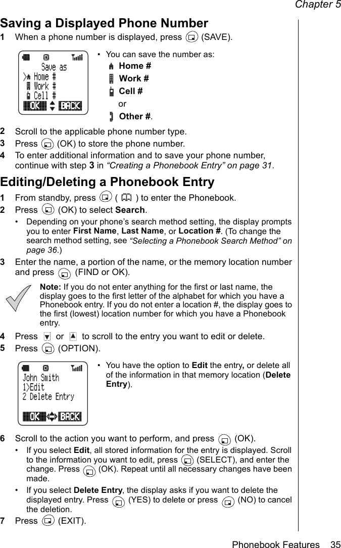 Chapter 5Phonebook Features    35Saving a Displayed Phone Number1When a phone number is displayed, press   (SAVE).• You can save the number as:  Home #  Work # Cell # or Other #.2Scroll to the applicable phone number type.3Press   (OK) to store the phone number.4To enter additional information and to save your phone number, continue with step 3 in “Creating a Phonebook Entry” on page 31.Editing/Deleting a Phonebook Entry1From standby, press   ( ) to enter the Phonebook.2Press   (OK) to select Search.• Depending on your phone’s search method setting, the display prompts you to enter First Name, Last Name, or Location #. (To change the search method setting, see “Selecting a Phonebook Search Method” on page 36.)3Enter the name, a portion of the name, or the memory location number and press   (FIND or OK).Note: If you do not enter anything for the first or last name, the display goes to the first letter of the alphabet for which you have a Phonebook entry. If you do not enter a location #, the display goes to the first (lowest) location number for which you have a Phonebook entry.4Press   or   to scroll to the entry you want to edit or delete.5Press  (OPTION).• You have the option to Edit the entry, or delete all of the information in that memory location (Delete Entry).6Scroll to the action you want to perform, and press   (OK).• If you select Edit, all stored information for the entry is displayed. Scroll to the information you want to edit, press   (SELECT), and enter the change. Press   (OK). Repeat until all necessary changes have been made.• If you select Delete Entry, the display asks if you want to delete the displayed entry. Press   (YES) to delete or press   (NO) to cancel the deletion.7Press  (EXIT).