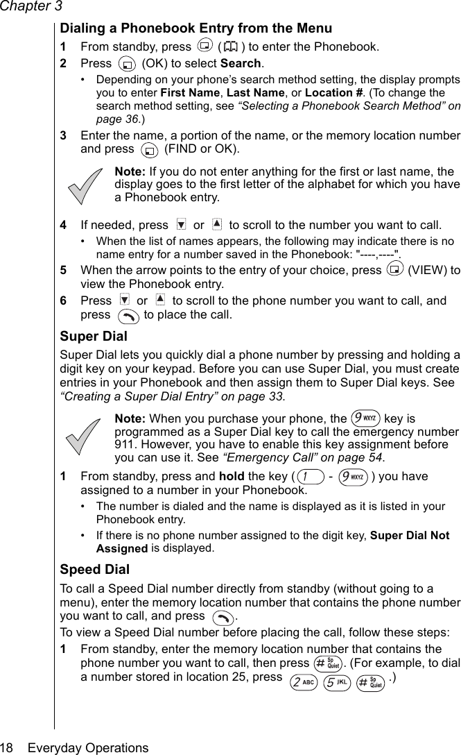 Chapter 318    Everyday OperationsDialing a Phonebook Entry from the Menu1From standby, press   ( ) to enter the Phonebook.2Press   (OK) to select Search.• Depending on your phone’s search method setting, the display prompts you to enter First Name, Last Name, or Location #. (To change the search method setting, see “Selecting a Phonebook Search Method” on page 36.)3Enter the name, a portion of the name, or the memory location number and press   (FIND or OK).Note: If you do not enter anything for the first or last name, the display goes to the first letter of the alphabet for which you have a Phonebook entry.4If needed, press   or   to scroll to the number you want to call.• When the list of names appears, the following may indicate there is no name entry for a number saved in the Phonebook: &quot;----,----&quot;.5When the arrow points to the entry of your choice, press  (VIEW) to view the Phonebook entry.6Press   or   to scroll to the phone number you want to call, and press   to place the call.Super DialSuper Dial lets you quickly dial a phone number by pressing and holding a digit key on your keypad. Before you can use Super Dial, you must create entries in your Phonebook and then assign them to Super Dial keys. See “Creating a Super Dial Entry” on page 33.Note: When you purchase your phone, the   key is programmed as a Super Dial key to call the emergency number 911. However, you have to enable this key assignment before you can use it. See “Emergency Call” on page 54.1From standby, press and hold the key (  -  ) you have assigned to a number in your Phonebook.• The number is dialed and the name is displayed as it is listed in your Phonebook entry.• If there is no phone number assigned to the digit key, Super Dial Not Assigned is displayed.Speed DialTo call a Speed Dial number directly from standby (without going to a menu), enter the memory location number that contains the phone number you want to call, and press  .To view a Speed Dial number before placing the call, follow these steps:1From standby, enter the memory location number that contains the phone number you want to call, then press  . (For example, to dial a number stored in location 25, press  .)