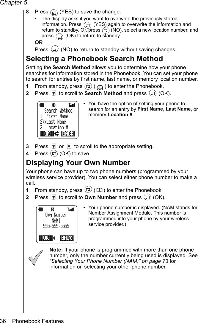 Chapter 536    Phonebook Features8Press   (YES) to save the change.• The display asks if you want to overwrite the previously stored information. Press   (YES) again to overwrite the information and  return to standby. Or, press   (NO), select a new location number, and press   (OK) to return to standby.ORPress   (NO) to return to standby without saving changes.Selecting a Phonebook Search MethodSetting the Search Method allows you to determine how your phone searches for information stored in the Phonebook. You can set your phone to search for entries by first name, last name, or memory location number.1From standby, press   ( ) to enter the Phonebook.2Press   to scroll to Search Method and press   (OK). • You have the option of setting your phone to search for an entry by First Name, Last Name, or memory Location #.3Press   or   to scroll to the appropriate setting.4Press   (OK) to save.Displaying Your Own NumberYour phone can have up to two phone numbers (programmed by your wireless service provider). You can select either phone number to make a call.1From standby, press   ( ) to enter the Phonebook.2Press   to scroll to Own Number and press   (OK).• Your phone number is displayed. (NAM stands for Number Assignment Module. This number is programmed into your phone by your wireless service provider.)Note: If your phone is programmed with more than one phone number, only the number currently being used is displayed. See “Selecting Your Phone Number (NAM)” on page 73 for information on selecting your other phone number.