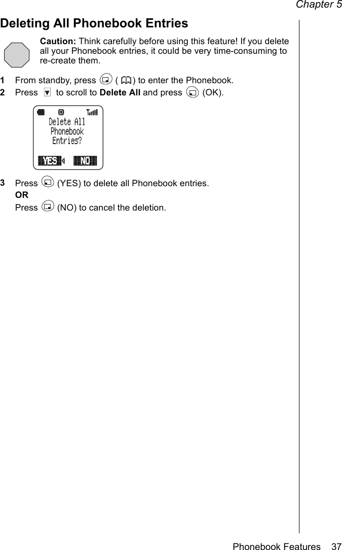 Chapter 5Phonebook Features    37Deleting All Phonebook EntriesCaution: Think carefully before using this feature! If you delete all your Phonebook entries, it could be very time-consuming to re-create them.1From standby, press   ( ) to enter the Phonebook.2Press   to scroll to Delete All and press   (OK). 3Press   (YES) to delete all Phonebook entries.ORPress   (NO) to cancel the deletion.
