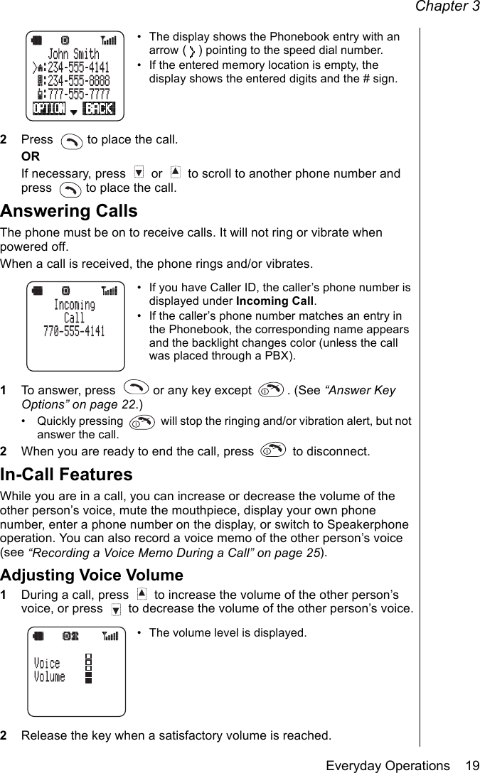 Chapter 3Everyday Operations    19• The display shows the Phonebook entry with an arrow () pointing to the speed dial number.• If the entered memory location is empty, the display shows the entered digits and the # sign.2Press   to place the call.ORIf necessary, press   or   to scroll to another phone number and press   to place the call.Answering CallsThe phone must be on to receive calls. It will not ring or vibrate when powered off.When a call is received, the phone rings and/or vibrates.• If you have Caller ID, the caller’s phone number is displayed under Incoming Call.• If the caller’s phone number matches an entry in the Phonebook, the corresponding name appears and the backlight changes color (unless the call was placed through a PBX).1To answer, press   or any key except  . (See “Answer Key Options” on page 22.)• Quickly pressing   will stop the ringing and/or vibration alert, but not answer the call.2When you are ready to end the call, press   to disconnect.In-Call FeaturesWhile you are in a call, you can increase or decrease the volume of the other person’s voice, mute the mouthpiece, display your own phone number, enter a phone number on the display, or switch to Speakerphone operation. You can also record a voice memo of the other person’s voice (see “Recording a Voice Memo During a Call” on page 25).Adjusting Voice Volume1During a call, press   to increase the volume of the other person’s voice, or press   to decrease the volume of the other person’s voice.• The volume level is displayed.2Release the key when a satisfactory volume is reached.