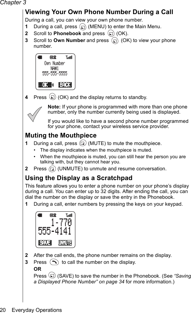 Chapter 320    Everyday OperationsViewing Your Own Phone Number During a CallDuring a call, you can view your own phone number. 1During a call, press   (MENU) to enter the Main Menu.2Scroll to Phonebook and press   (OK). 3Scroll to Own Number and press   (OK) to view your phone number.4Press   (OK) and the display returns to standby.Note: If your phone is programmed with more than one phone number, only the number currently being used is displayed.If you would like to have a second phone number programmed for your phone, contact your wireless service provider.Muting the Mouthpiece1During a call, press   (MUTE) to mute the mouthpiece.• The display indicates when the mouthpiece is muted.• When the mouthpiece is muted, you can still hear the person you are talking with, but they cannot hear you.2Press   (UNMUTE) to unmute and resume conversation.Using the Display as a ScratchpadThis feature allows you to enter a phone number on your phone’s display during a call. You can enter up to 32 digits. After ending the call, you can dial the number on the display or save the entry in the Phonebook.1During a call, enter numbers by pressing the keys on your keypad. 2After the call ends, the phone number remains on the display.3Press   to call the number on the display.ORPress   (SAVE) to save the number in the Phonebook. (See “Saving a Displayed Phone Number” on page 34 for more information.)