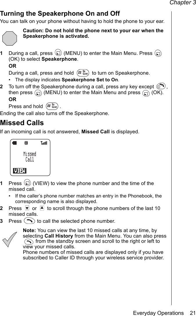 Chapter 3Everyday Operations    21Turning the Speakerphone On and OffYou can talk on your phone without having to hold the phone to your ear.Caution: Do not hold the phone next to your ear when the Speakerphone is activated.1During a call, press   (MENU) to enter the Main Menu. Press   (OK) to select Speakerphone.ORDuring a call, press and hold   to turn on Speakerphone.• The display indicates Speakerphone Set to On.2To turn off the Speakerphone during a call, press any key except  , then press  (MENU) to enter the Main Menu and press  (OK).ORPress and hold  .Ending the call also turns off the Speakerphone.Missed CallsIf an incoming call is not answered, Missed Call is displayed.1Press   (VIEW) to view the phone number and the time of the missed call.• If the caller’s phone number matches an entry in the Phonebook, the corresponding name is also displayed.2Press   or   to scroll through the phone numbers of the last 10 missed calls. 3Press   to call the selected phone number.Note: You can view the last 10 missed calls at any time, by selecting Call History from the Main Menu. You can also press  from the standby screen and scroll to the right or left to view your missed calls. Phone numbers of missed calls are displayed only if you have subscribed to Caller ID through your wireless service provider.