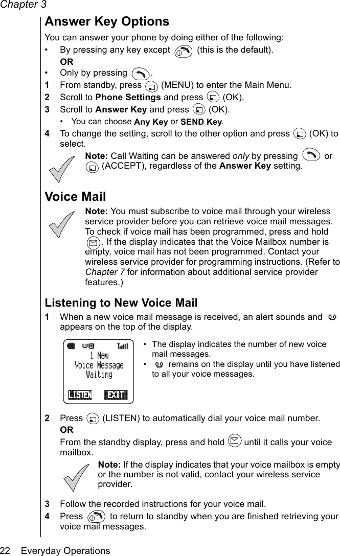 Chapter 322    Everyday OperationsAnswer Key OptionsYou can answer your phone by doing either of the following:• By pressing any key except   (this is the default).OR• Only by pressing  .1From standby, press   (MENU) to enter the Main Menu.2Scroll to Phone Settings and press   (OK).3Scroll to Answer Key and press   (OK).• You can choose Any Key or SEND Key.4To change the setting, scroll to the other option and press  (OK) to select. Note: Call Waiting can be answered only by pressing   or  (ACCEPT), regardless of the Answer Key setting.Voice MailNote: You must subscribe to voice mail through your wireless service provider before you can retrieve voice mail messages. To check if voice mail has been programmed, press and hold . If the display indicates that the Voice Mailbox number is empty, voice mail has not been programmed. Contact your wireless service provider for programming instructions. (Refer to Chapter 7 for information about additional service provider features.)Listening to New Voice Mail1When a new voice mail message is received, an alert sounds and   appears on the top of the display.• The display indicates the number of new voice mail messages.•  remains on the display until you have listened to all your voice messages.2Press   (LISTEN) to automatically dial your voice mail number.ORFrom the standby display, press and hold   until it calls your voice mailbox.Note: If the display indicates that your voice mailbox is empty or the number is not valid, contact your wireless service provider.3Follow the recorded instructions for your voice mail.4Press   to return to standby when you are finished retrieving your voice mail messages.